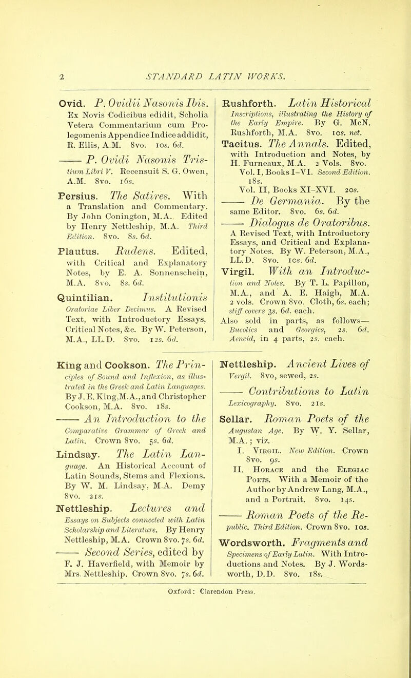 Ovid. P. Ovidii Nasonis Ibis. Ex Novis Codicibus edidit, Scholia Vetera Commentarium cum Pro- legomenis Appendice Indice addidit, R. Ellis, A.M. 8vo. ios. 6d. P. Ovidi Nasonis Tris- tium Libri V. Recensuit S. G. Owen, A.M. 8vo. i6s. Persius. The Satires. With a Translation and Commentary. By John Conington, M.A. Edited by Henry Nettleship, M.A. Third Edition. 8vo. 8s. 6d. Plautus. Rudens. Edited, with Critical and Explanatory Notes, by E. A. Sonnenschein, M.A. 8vo. 8s. 6d. Quintilian. Institutionis Oratoriae Liber Decimus. A Revised Text, with Introductory Essays, Critical Notes, &c. By W. Peterson, M.A., LL.D. 8vo. 12s. 6d. King and Cookson. The Prin- ciples of Sound and Inflexion, as illus- trated in the Greek and Latin Languages. By J.E. ICing.M.A.,and Christopher Cookson, M.A. 8vo. 18s. • An Introduction to the Comparative Grammar of Grreek and Latin. Crown 8vo. 5s. 6d. Lindsay. The Latin Lan- guage. An Historical Account of Latin Sounds, Stems and Flexions. By W. M. Lindsay, M.A. Demy 8 vo. 2 is. Nettleship. Lectures and Essays on Subjects connected with Latin Scholarship and Literature. By Henry Nettleship, M.A. Crown 8vo. 7s. 6d. Second Series, edited by F. J. Haverfield, with Memoir by Mrs. Nettleship. Crown 8vo. 7s. 6d. Rushforth. Latin Historical Inscriptions, illustrating the History of the Early Empire. By G. McN. Rushforth, M.A. 8vo. 10s. net. Tacitus. The Annals. Edited, with Introduction and Notes, by II. Furneaux, M.A. 2 Vols. 8vo. Vol. I, Books I-VI. Second Edition. 18s. Vol. II, Books XI-XVI. 20s. De Germania. By the same Editor. 8vo. 6s. 6d. Dialogus de Oratoribus. A Revised Text, with Introductory Essays, and Critical and Explana- tory Notes. By W. Peterson, M.A., LL.D. Svo. ics. 6d. Virgil. With an Introduc- tion and Notes. By T. L. Papillon, M.A., and A. E. Haigh, M.A. 2 vols. Crown Svo. Cloth, 6s. each; stiff covers 3s. 6cl. each. Also sold in parts, as follows— Bucolics and Georgies, 2 s. 6d. Aeneid, in 4 parts, 2s. each. Nettleship. Ancient Lives of Vergil. 8vo, sewed, 2s. Contributions to Latin Lexicography. 8vo. 21s. Sellar. Roman Poets of the Augustan Age. By W. Y. Sellar, M.A. ; viz. I. Virgil. New Edition. Crown 8vo. 9 s. II. Horace and the Elegiac Poets. With a Memoir of the Author by Andrew Lang, M.A., and a Portrait. Svo. 14s. Roman Poets of the Re- public. Third Edition. Crown 8 vo. 10s. Wordsworth. Fragments and Specimens of Early Latin. With Intro- ductions and Notes. By J. Words- worth, D.D. Svo. 18s.