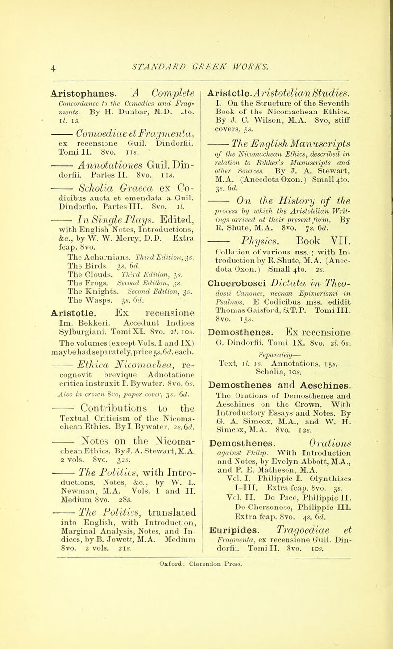 Aristophanes. A Complete Concordance to the Comedies and Frag- ments. By H. Dunbar, M.D. 4-to. ll. is. Comoediae et Fragmenta, ex recensione Guil. Dindorfii. Tomi II. 8vo. ns. Annotationes Guil. Din- dorfii. Partes II. 8vo. 11s. Scholia Graeca ex Co- dicibus aucta et emendata a Guil. Dindorfio. Partes III. 8vo. 11. In Single Plays. Edited, with English Notes, Introductions, &c., by W. W. Merry, D.D. Extra fcap. 8vo. The Acharnians. Third Edition, 3s. The Birds. 3s. 6d. The Clouds. Third Edition, 3s. The Progs. Second Edition, 3s. The Knights. Second Edition, 3s. The Wasps. 3s. 6d. Aristotle. Ex recensione lm. Bekkeri. Accedunt Indices Sylburgiani. Tomi XI. 8vo. 21. 10s. The volumes (except Vols. I and IX) maybehad separately, price 5 s. 6d. each. Ethica Nicomachea, re- cognovit brevique Adnotatione critica instruxit I. Bywater. 8vo. 6.s. Also in crown 8vo, paper cover, 3 s. 6d. Contributions to the Textual Criticism of the Nicoma- chean Ethics. By I. By water. 2 s.6d. ■ Notes on the Nicoma- cheanEthics. ByJ. A. Stewart,M.A. 2 vols. 8vo. 32s. — The Politics, with Intro- ductions, Notes, &c., by W. L. Newman, M.A. Vols. I and II. Medium 8vo. 28s. The Politics, translated into English, with Introduction, Marginal Analysis, Notes, and In- dices, byB. Jowett, M.A. Medium 8vo. 2 vols. 2 is. Aristotle. Aristotelian Studies. I. On the Structure of the Seventh Book of the Nicomachean Ethics. By J. C. Wilson, M.A. 8vo, stiff covers, 5 s. The English Manuscripts of the Nicomachean Ethics, described in relation to BekkePs Manuscripts and other Sources. By J. A. Stewart, M.A. (Anecdota Oxon.) Small qto. 3s. 6d. On the History of the process by which the Aristotelian Writ- ings arrived at their present form. By R. Sliute, M.A. 8vo. 7s. 6d. Physics. Book VII. Collation of various mss. ; with In- troduction by R. Sliute, M.A. (Anec- dota Oxon.) Small 4to. 2s. Choerobosci Dictata in Theo- dosii Canones, necnon Epimerismi in Psalmos. E Codicibus mss. edidit Thomas Gaisford, S.T. P. Tomi III. 8vo. 15 s. Demosthenes. Ex recensione G. Dindorfii. Tomi IX. 8vo. 21. 6s. Separately— Text, 11. is. Annotations, 15s. Scholia, ios. Demosthenes and Aeschines. The Orations of Demosthenes and Aeschines on the Crown. With Introductory Essays and Notes. By G. A. Simcox, M.A., and W. H. Simcox, M.A. 8vo. 12s. Demosthenes. Orations against Philip. With Introduction and Notes, by Evelyn Abbott, M.A., and P. E. Matheson, M.A. Vol. I. Philippic I. Olyntliiacs I-III. Extra fcap. 8vo. 3s. Vol. II. De Pace, Philippic II. De Chersoneso, Philippic III. Extra fcap. 8vo. 4s. 6d. Euripides. Tragoediae et Fragmenta, ex recensione Guil. Din- dorfii. Tomi II. 8vo. ios.