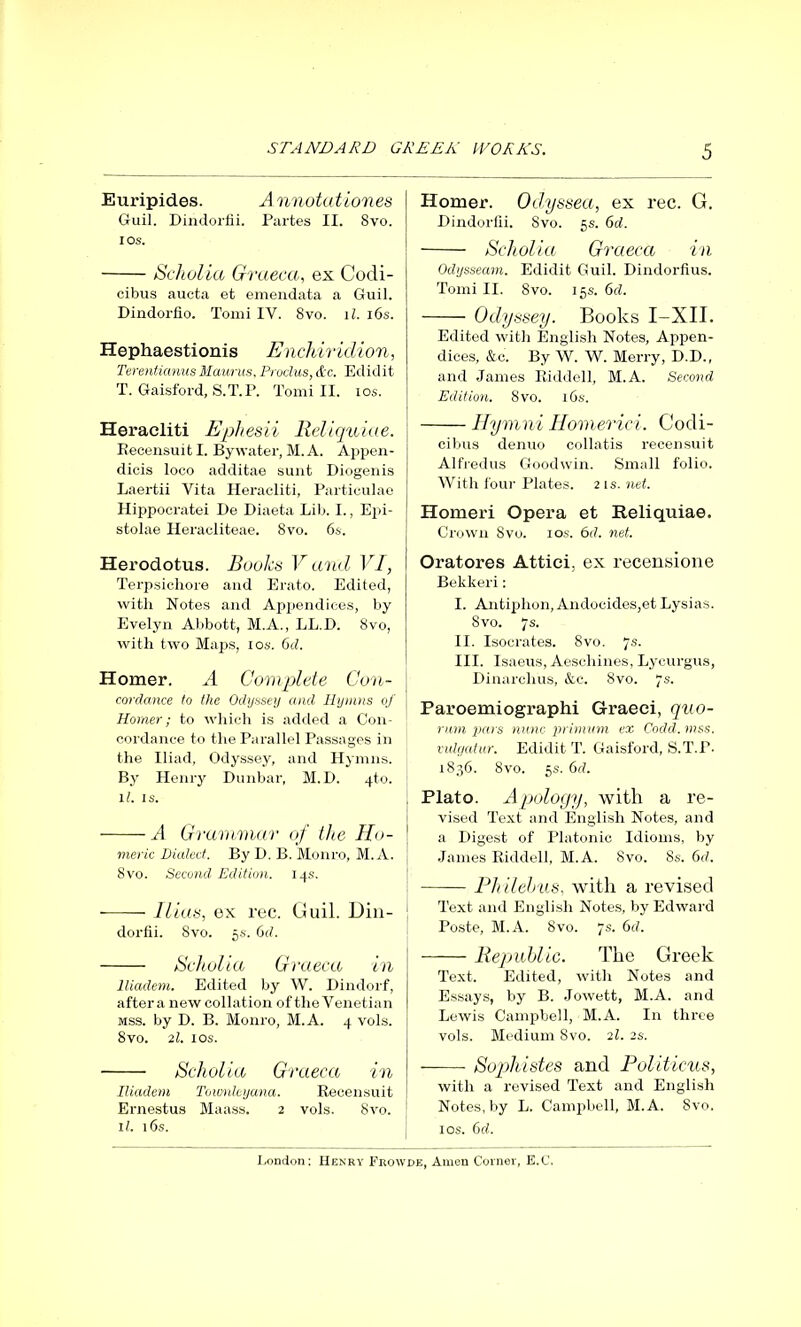 Euripides. Annotationes Guil. Dindorfii. Partes II. Svo. ios. Scholia Graeca, ex Codi- cibus aucta et emendata a Guil. Dindorfio. Tomi IY. 8vo. 11. i6s. Hephaestionis Enchiridion, Terentianus Maurus. Proclus, &c. Edidit T. Gaisford, S.T.P. Tomi II. ios. Heracliti Ephesii Reliquiae. Recensuit I. By water, M. A. Appen- dicis loco additae sunt Diogenis Laertii Vita Heracliti, Particulae Hippocratei De Diaeta Lib. I., Epi- stolae Heracliteae. 8vo. 6s. Herodotus. Books V and VI, Terpsichore and Erato. Edited, with Notes and Appendices, by Evelyn Abbott, M.A., LL.D. 8vo, with two Maps, ios. 6d. Homer. A Complete Con- cordance to the Odyssey and Hymns of Homer; to which is added a Con- cordance to the Parallel Passages in the Iliad, Odyssey, and Hymns. By Henry Dunbar, M.D. .(.to. 11. is. A Grammar of the Ho- meric Dialed. By D. B. Monro, M. A. 8vo. Second Edition. 14s. Ilias, ex rec. Guil. Din- dorfii. Svo. 5s. 6d. Scholia Graeca in Iliadem. Edited by W. Dindorf, after a new collation of the Venetian mss. by D. B. Monro, M.A. 4 vols. 8vo. 21. ios. Scholia Graeca in Iliadem Townleyana. Recensuit Ernestus Maass. 2 vols. 8vo. 11. 16s. Homer. Odyssea, ex rec. G. Dindorfii. Svo. 5s. 6d. Scholia Graeca in Odysseam. Edidit Guil. Dindorfius. Tomi II. 8vo. 15s. 6cl. Odyssey. Books I-XII. Edited with English Notes, Appen- dices, &c. By W. W. Merry, D.D., and James Riddell, M.A. Second Edition. 8vo. 16s. Hymni Homerici. Codi- cibus denuo collatis recensuit Alfredus Goodwin. Small folio. With four Plates. 21 s. net. Homeri Opera et Reliquiae. Crown Svo. ios. 6d. net. Oratores Attici, ex recensione Bekkeri: I. Antiphon, Andocides,et Lysias. Svo. 7s. II. Isocrates. Svo. 7s. III. Isaeus, Aeschines, Lycurgus, Dinarchus, &c. Svo. 7s. Paroemiographi Graeci, quo- rum pai s nunc primum ex Cocld. mss. vulgatur. Edidit T. Gaisford, S.T.P. 1836. 8vo. 5s. 6cl. Plato. Apology, with a re- vised Text and English Notes, and a Digest of Platonic Idioms, by James Riddell, M.A. Svo. 8s. 6d. Ph Helms, with a revised Text and English Notes, by Edward Poste, M.A. Svo. 7s. 6cl. Republic. The Greek Text. Edited, with Notes and Essays, by B. Jowett, M.A. and Lewis Campbell, M.A. In three vols. Medium Svo. 21. 2s. Sophistes and Politicus, with a revised Text and English Notes, by L. Campbell, M.A. Svo. ios. 6d.