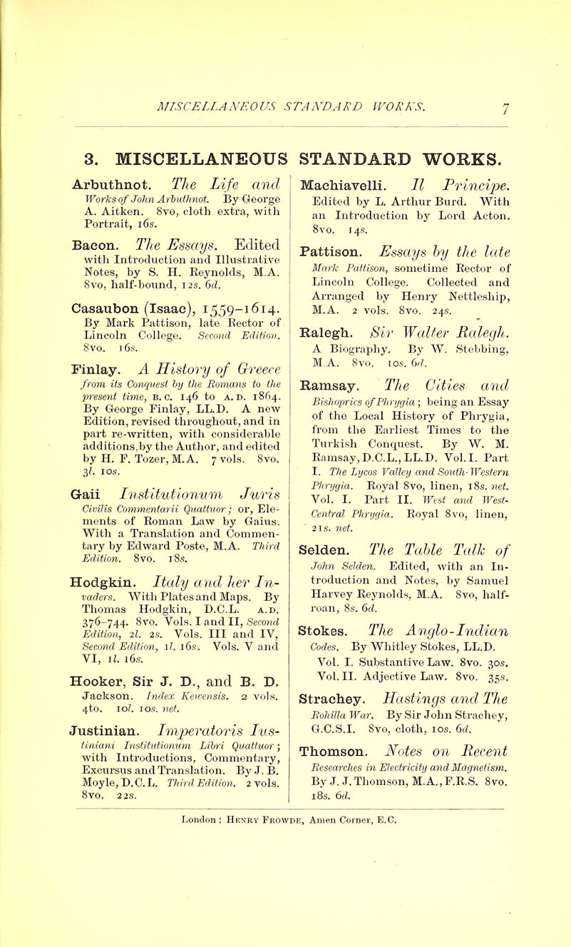 MISCELLANEOUS STANDARD WORKS. 3. MISCELLANEOUS Arbuthnot. The Life and Works of John Arbuthnot. By George A. Aitken. 8vo, cloth extra, with Portrait, 16s. Baeon. The Essays. Edited with Introduction and Illustrative Notes, by S. H. Reynolds, M.A. 8vo, half-hound, 12s. 6cl. Casaubon (Isaac), 1559-1614. By Mark Pattison, late Rector of Lincoln College. Second Edition. 8vo. 7 6s. Finlay. A History of Greece from its Conquest by the Romans to the present time, b. c. 146 to a. n. 1864. By George Finlay, LL.D. A new Edition, revised throughout, and in part re-written, with considerable additions,by the Author, and edited by H. F. Tozer, M.A. 7 vols. 8vo. 3?. 1 os. Gaii Institutionum Juris Civilis Commentarii Quattuor; or, Ele- ments of Roman Law by Gaius. With a Translation and Commen- tary by Edward Poste, M.A. Third Edition. 8vo. 18s. Hodgkin. Italy and her In- vaders. With Plates and Maps. By Thomas Hodgkin, D.C.L. a.d. 376-744. 8vo. Vols. I and II, Second Edition, 21. 2s. Vols. Ill and IV, Second Edition, 11. 16s. Vols. V and vi, u. 16s. Hooker, Sir J. D., and B. B. Jackson. Index Kewensis. 2 vols. 4to. 101. 1 os. net. Justinian. Imperatoris Ius- tiniani Institutionum Libri Quattuor; with Introductions, Commentary, Excursus and Translation. By J. B. Moyle, D.C.L. Third Edition. 2 vols. 8vo. 22 s. STANDARD WORKS. Machiavelli. II Principe. Edited by L. Arthur Burd. With an Introduction by Lord Acton. 8vo. 14s. Pattison. Essays by the late Mark Pattison, sometime Rector of Lincoln College. Collected and Arranged by Henry Nettleship, M.A. 2 vols. 8vo. 24s. Ralegh. Sir Walter Ralegh. A Biography. By W. Stebbing, M.A. 8vo. ios. 6d. Ramsay. The Cities and Bishoprics of Phrygia ; being an Essay of the Local History of Phrygia, from the Earliest Times to the Turkish Conquest. By W. M. Ramsay,D.C.L.,LL.D. Vol.I. Part I. The Lycos Valley and South-Western Phrygia. Royal Svo, linen, 18s. net. Vol. I. Part II. West and West- Central Phrygia. Royal 8vo, linen, 2is. net. Selden. The Table Talk of John Selden. Edited, with an In- troduction and Notes, by Samuel Harvey Reynolds, M.A. 8vo, half- roan, 8s. 6cl. Stokes. The Anglo-Indian Codes. By Whitley Stokes, LL.D. Vol. I. Substantive Law. 8vo. 30s. Vol. II. Adjective Law. 8vo. 35s. Strachey. Hastings and The Rohilla War. By Sir John Strachey, G.C.S.I. 8vo, cloth, ios. 6cl. Thomson. Notes on Recent Researches in Electricity and Magnetism. By J. J. Thomson, M.A., F.R.S. 8 vo. 18s. 6d.