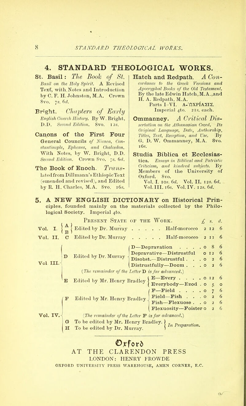 4. STANDARD THEOLOGICAL WORKS. St. Basil: The Book of St. Basil on the Holy Spirit. A Revised Text, with. Notes and Introduction by C. F. H. Johnston, M.A. Crown 8vo. 7s. 6d. Bright. Chapters of Early English Church History. By W. Bright, J). I>. Second Edition. 8vo. 12s. Canons of the First Four General Councils of Nicaea, Con- stantinople, Ephesus, and Chalcedon. With Notes, by W. Bright, D.D. Second Edition. Crown 8vo. 7s. 6d. The Book of Enoch. Trans- latedfrom Dillmann’sEthiopicT.ext (emended and revised), and Edited by R. H. Charles, M.A. 8vo. 16s. Hatch and Redpath. A Con- cordance to the Greek Versions and Apocryphal Books of the Old Testament. By the late Edwin Hatch,M.A.,and H. A. Redpath, M.A. Parts I-VI. A-hXPfASIS. Imperial 4to. 21s. each. Ommanney. A Critical Dis- sertation on the Athanasian Creed. Its Original Language, Bate, Authorship, Titles, Text, Reception, and Use. By G. D. W. Ommanney, M.A. 8vo. 16 s. Studia Biblica et Ecclesias- tica. Essays in Biblical and Patristic Criticism, and kindred subjects. By Members of the University of Oxford. 8 vo. Vol. I. ios. 6d. Vol. II. 12s. 6d. Vol.III. 16s. Vol. IV. 12s. 6d. 5. A NEW ENGLISH DICTIONARY on Historical Prin ciples, founded mainly on the materials collected by the Philo logical Society. Imperial 4to. Present State of the Work. £ Edited by Dr. Murray Half-morocco Vol. I. Vol. II. Vol III. Vol. IV.- Edited by Dr. Murray Half-morocco D Edited by Dr. Murray 2 2 o o o o o o o o o Plexuosity—Poister o ( The remainder of the Letter F is far advanced.) To be edited by Mr. Henry Bradley. To be edited by Dr. Murray. f D—Depravation . . . I Depravative—Distrustful ] Disobst.—Distrustful . ( Distrustfully—Doom . . (The remainder of the Letter D is far advanced.) E—Every . . . E Edited by Mr. Henry Bradley F Edited by Mr. Henry Bradley j Everybody—Ezod E—Field . . . Field—Pish . . Pish—Plexuose . In Preparation. 12 12 Oxford AT THE CLARENDON PRESS LONDON: HENRY FROWDE OXFORD UNIVERSITY PRESS WAREHOUSE, AMEN CORNER, E.C. O/