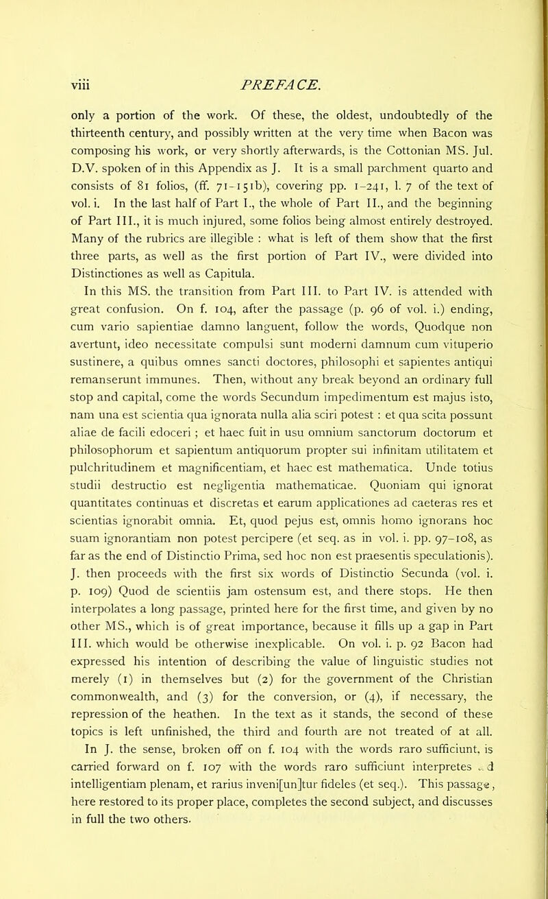 only a portion of the work. Of these, the oldest, undoubtedly of the thirteenth century, and possibly written at the very time when Bacon was composing his work, or very shortly afterwards, is the Cottonian MS. Jul. D.V. spoken of in this Appendix as J. It is a small parchment quarto and consists of 81 folios, (If. 71-15ib), covering pp. 1-241, 1. 7 of the text of vol. i. In the last half of Part I., the whole of Part II., and the beginning of Part III., it is much injured, some folios being almost entirely destroyed. Many of the rubrics are illegible : what is left of them show that the first three parts, as well as the first portion of Part IV., were divided into Distinctiones as well as Capitula. In this MS. the transition from Part III. to Part IV. is attended with great confusion. On f. 104, after the passage (p. 96 of vol. i.) ending, cum vario sapientiae damno languent, follow the words, Quodque non avertunt, ideo necessitate compulsi sunt moderni damnum cum vituperio sustinere, a quibus omnes sancti doctores, philosophi et sapientes antiqui remanserunt immunes. Then, without any break beyond an ordinary full stop and capital, come the words Secundum impedimentum est majus isto, nam una est scientia qua ignorata nulla alia sciri potest : et qua scita possunt aliae de facili edoceri ; et haec fuit in usu omnium sanctorum doctorum et philosophorum et sapientum antiquorum propter sui infinitam utilitatem et pulchritudinem et magnificentiam, et haec est mathematica. Unde totius studii destructio est negligentia mathematicae. Quoniam qui ignorat quantitates continuas et discretas et earum applicationes ad caeteras res et scientias ignorabit omnia. Et, quod pejus est, omnis homo ignorans hoc suam ignorantiam non potest percipere (et seq. as in vol. i. pp. 97-108, as far as the end of Distinctio Prima, sed hoc non est praesentis speculationis). J. then proceeds with the first six words of Distinctio Secunda (vol. i. p. 109) Quod de scientiis jam ostensum est, and there stops. He then interpolates a long passage, printed here for the first time, and given by no other MS., which is of great importance, because it fills up a gap in Part III. which would be otherwise inexplicable. On vol. i. p. 92 Bacon had expressed his intention of describing the value of linguistic studies not merely (1) in themselves but (2) for the government of the Christian commonwealth, and (3) for the conversion, or (4), if necessary, the repression of the heathen. In the text as it stands, the second of these topics is left unfinished, the third and fourth are not treated of at all. In J. the sense, broken off on f. 104 with the words raro sufficiunt, is carried forward on f. 107 with the words raro sufficiunt interpretes . d intelligentiam plenam, et rarius inveni[un]tur fideles (et seq.). This passage, here restored to its proper place, completes the second subject, and discusses in full the two others.