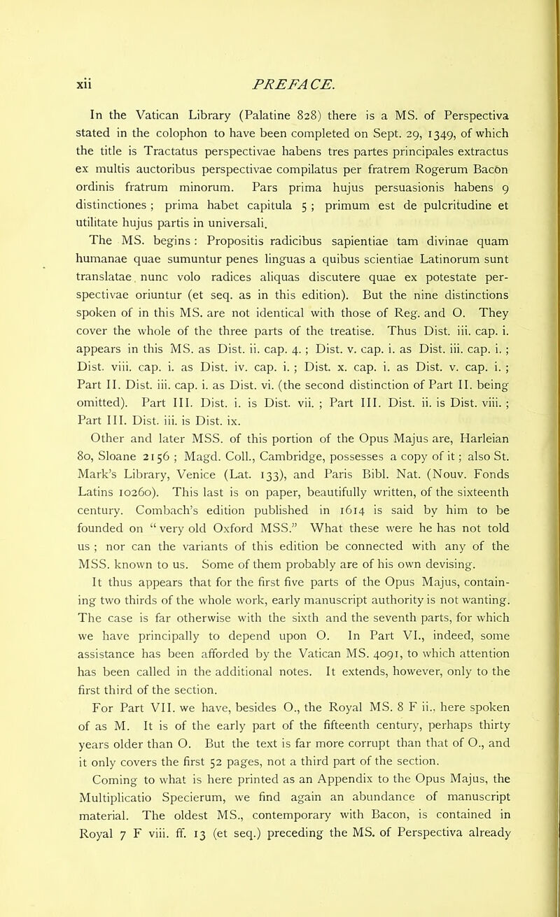 In the Vatican Library (Palatine 828) there is a MS. of Perspectiva stated in the colophon to have been completed on Sept. 29, 1349, of which the title is Tractatus perspectivae habens tres partes principales extractus ex multis auctoribus perspectivae compilatus per fratrem Rogerum BacOn ordinis fratrum minorum. Pars prima hujus persuasionis habens 9 distinctiones ; prima habet capitula 5 ; primum est de pulcritudine et utilitate hujus partis in universali. The MS. begins: Propositis radicibus sapientiae tam divinae quam humanae quae sumuntur penes linguas a quibus scientiae Latinorum sunt translatae nunc volo radices aliquas discutere quae ex potestate per- spectivae oriuntur (et seq. as in this edition). But the nine distinctions spoken of in this MS. are not identical with those of Reg. and O. They cover the whole of the three parts of the treatise. Thus Dist. iii. cap. i. appears in this MS. as Dist. ii. cap. 4. ; Dist. v. cap. i. as Dist. iii. cap. i.; Dist. viii. cap. i. as Dist. iv. cap. i. ; Dist. x. cap. i. as Dist. v. cap. i. ; Part II. Dist. iii. cap. i. as Dist. vi. (the second distinction of Part II. being omitted). Part III. Dist. i. is Dist. vii. ; Part III. Dist. ii. is Dist. viii. ; Part III. Dist. iii. is Dist. ix. Other and later MSS. of this portion of the Opus Majus are, Harleian 80, Sloane 2156 ; Magd. Coll., Cambridge, possesses a copy of it; also St. Mark’s Library, Venice (Lat. 133), and Paris Bibl. Nat. (Nouv. Fonds Latins 10260). This last is on paper, beautifully written, of the sixteenth century. Combach’s edition published in 1614 is said by him to be founded on “ very old Oxford MSS.” What these were he has not told us ; nor can the variants of this edition be connected with any of the MSS. known to us. Some of them probably are of his own devising. It thus appears that for the first five parts of the Opus Majus, contain- ing two thirds of the whole work, early manuscript authority is not wanting. The case is far otherwise with the sixth and the seventh parts, for which we have principally to depend upon O. In Part VI., indeed, some assistance has been afforded by the Vatican MS. 4091, to which attention has been called in the additional notes. It extends, however, only to the first third of the section. For Part VII. we have, besides O., the Royal MS. 8 F ii.. here spoken of as M. It is of the early part of the fifteenth century, perhaps thirty years older than O. But the text is far more corrupt than that of O., and it only covers the first 52 pages, not a third part of the section. Coming to what is here printed as an Appendix to the Opus Majus, the Multiplicatio Specierum, we find again an abundance of manuscript material. The oldest MS., contemporary with Bacon, is contained in Royal 7 F viii. ff. 13 (et seq.) preceding the MS. of Perspectiva already