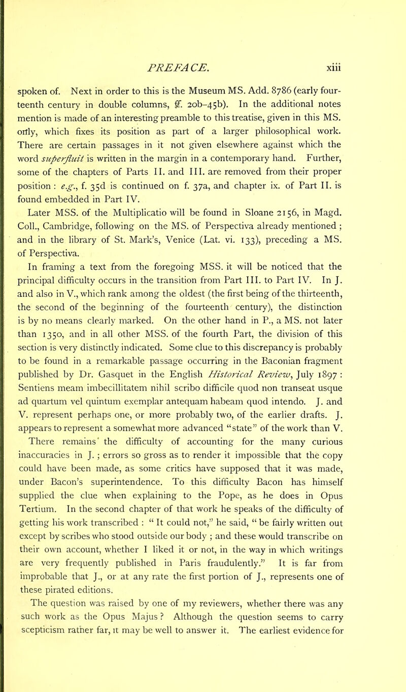 spoken of. Next in order to this is the Museum MS. Add. 8786 (early four- teenth century in double columns, f. 2ob-45b). In the additional notes mention is made of an interesting preamble to this treatise, given in this MS. ortly, which fixes its position as part of a larger philosophical work. There are certain passages in it not given elsewhere against which the word superfluit is written in the margin in a contemporary hand. Further, some of the chapters of Parts II. and III. are removed from their proper position : e.g., f. 35d is continued on f. 37a, and chapter ix. of Part II. is found embedded in Part IV. Later MSS. of the Multiplicatio will be found in Sloane 2156, in Magd. Coll., Cambridge, following on the MS. of Perspectiva already mentioned ; and in the library of St. Mark’s, Venice (Lat. vi. 133), preceding a MS. of Perspectiva. In framing a text from the foregoing MSS. it will be noticed that the principal difficulty occurs in the transition from Part III. to Part IV. In J. and also in V., which rank among the oldest (the first being of the thirteenth, the second of the beginning of the fourteenth century), the distinction is by no means clearly marked. On the other hand in P., a MS. not later than 1350, and in all other MSS. of the fourth Part, the division of this section is very distinctly indicated. Some clue to this discrepancy is probably to be found in a remarkable passage occurring in the Baconian fragment published by Dr. Gasquet in the English Historical Review, July 1897 : Sentiens meam imbecillitatem nihil scribo difficile quod non transeat usque ad quartum vel quintum exemplar antequam habeam quod intendo. J. and V. represent perhaps one, or more probably two, of the earlier drafts. J. appears to represent a somewhat more advanced “state” of the work than V. There remains' the difficulty of accounting for the many curious inaccuracies in J. ; errors so gross as to render it impossible that the copy could have been made, as some critics have supposed that it was made, under Bacon’s superintendence. To this difficulty Bacon has himself supplied the clue when explaining to the Pope, as he does in Opus Tertium. In the second chapter of that work he speaks of the difficulty of getting his work transcribed : “ It could not,” he said, “ be fairly written out except by scribes who stood outside our body ; and these would transcribe on their own account, whether I liked it or not, in the way in which writings are very frequently published in Paris fraudulently.” It is far from improbable that J., or at any rate the first portion of J., represents one of these pirated editions. The question was raised by one of my reviewers, whether there was any such work as the Opus Majus ? Although the question seems to carry scepticism rather far, it may be well to answer it. The earliest evidence for