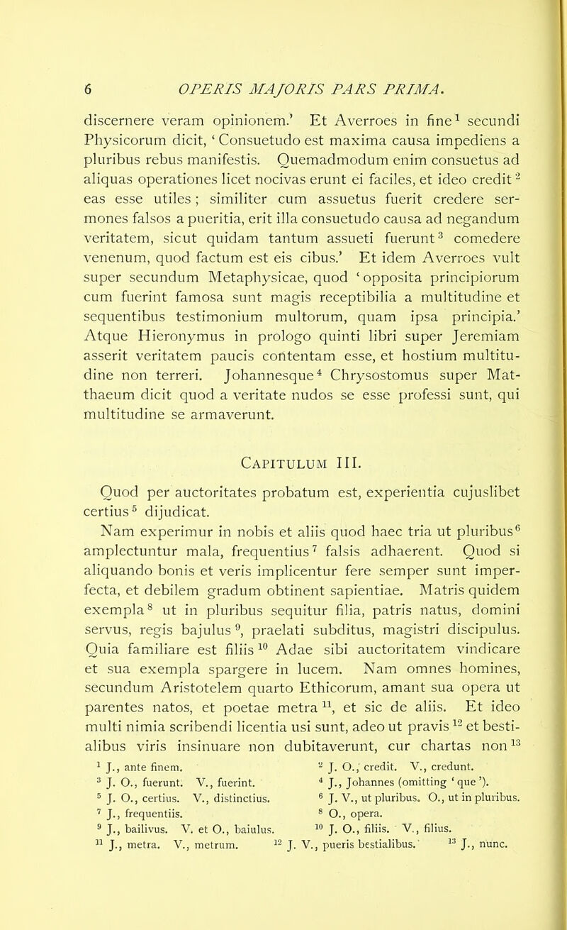 discernere veram opinionem.’ Et Averroes in fine1 secundi Physicorum dicit, ‘ Consuetudo est maxima causa impediens a pluribus rebus manifestis. Quemadmodum enim consuetus ad aliquas operationes licet nocivas erunt ei faciles, et ideo credit'2 eas esse utiles; similiter cum assuetus fuerit credere ser- mones falsos a pueritia, erit illa consuetudo causa ad negandum veritatem, sicut quidam tantum assueti fuerunt3 comedere venenum, quod factum est eis cibus.’ Et idem Averroes vult super secundum Metaphysicae, quod ‘ opposita principiorum cum fuerint famosa sunt magis receptibilia a multitudine et sequentibus testimonium multorum, quam ipsa principia.’ Atque Hieronymus in prologo quinti libri super Jeremiam asserit veritatem paucis contentam esse, et hostium multitu- dine non terreri. Johannesque4 Chrysostomus super Mat- thaeum dicit quod a veritate nudos se esse professi sunt, qui multitudine se armaverunt. Capitulum III. Quod per auctoritates probatum est, experientia cujuslibet certius5 dijudicat. Nam experimur in nobis et aliis quod haec tria ut pluribus6 amplectuntur mala, frequentius7 falsis adhaerent. Quod si aliquando bonis et veris implicentur fere semper sunt imper- fecta, et debilem gradum obtinent sapientiae. Matris quidem exempla8 ut in pluribus sequitur filia, patris natus, domini servus, regis bajulus 9, praelati subditus, magistri discipulus. Quia familiare est filiis 10 Adae sibi auctoritatem vindicare et sua exempla spargere in lucem. Nam omnes homines, secundum Aristotelem quarto Ethicorum, amant sua opera ut parentes natos, et poetae metra u, et sic de aliis. Et ideo multi nimia scribendi licentia usi sunt, adeo ut pravis12 et besti- alibus viris insinuare non dubitaverunt, cur chartas non13 I J., ante finem. 3 J. O., fuerunt. V., fuerint. 5 J. O., certius. V., distinctius. 7 J., frequentiis. 9 J., bailivus. V. et O., baiulus. II J., metra. V., metrum. 1 2 J. O., credit. V., credunt. 4 J., Johannes (omitting ‘que’). 6 J. V., ut pluribus. O., ut in pluribus. 8 O., opera. 10 J. O., filiis. V., filius. J. V., pueris bestialibus.' 13 J., nunc.