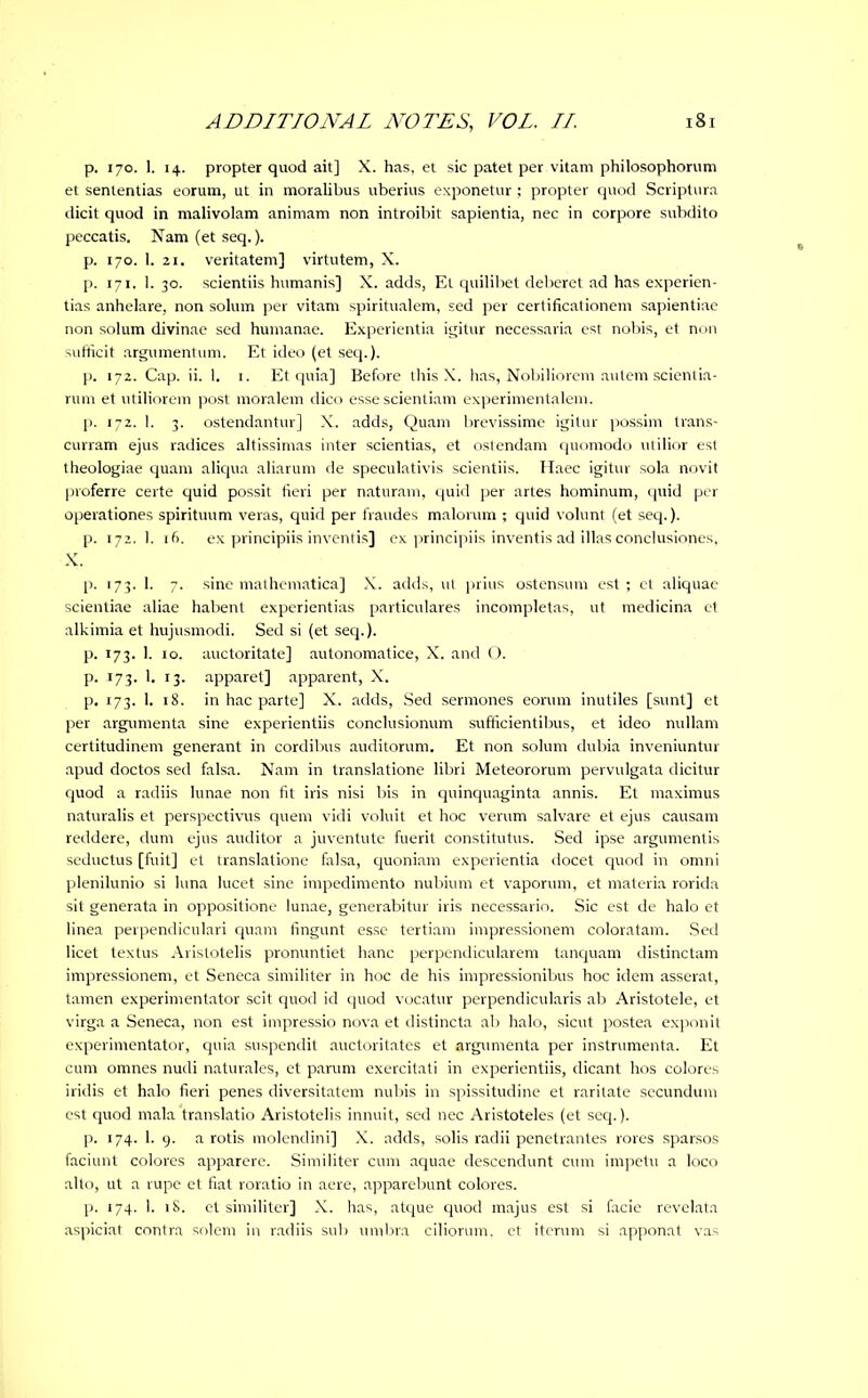 p. 170. 1. 14. propter quod ait] X. has, et sic patet per vitam philosophorum et sententias eorum, ut in moralibus uberius exponetur ; propter quod Scriptura dicit quod in malivolam animam non introibit sapientia, nec in corpore subdito peccatis. Nam (et seq.). p. 170. 1. 21. veritatem] virtutem, X. p. 171. 1. 30. scientiis humanis] X. adds, Et quilibet deberet ad has experien- tias anhelare, non solum per vitam spiritualem, sed per certificationem sapientiae non solum divinae sed humanae. Experientia igitur necessaria est nobis, et non sufficit argumentum. Et ideo (et seq.). p. 172. Cap. ii. 1. 1. Et quia] Before this X. has, Nobiliorem autem scientia- rum et utiliorem post moralem dico esse scientiam experimentalem. p. 172. 1. 3. ostendantur] X. adds, Quam brevissime igitur possim trans- curram ejus radices altissimas inter scientias, et ostendam quomodo utilior est theologiae quam aliqua aliarum de speculativis scientiis. Haec igitur sola novit proferre certe quid possit fieri per naturam, quid per artes hominum, quid per operationes spirituum veras, quid per fraudes malorum ; quid volunt (et seq.). p. 172. 1, 16. ex principiis inventis] ex principiis inventis ad illas conclusiones, X. p. 173. 1. 7. sine mathematica] X. adds, ut prius ostensum est ; ct aliquae scientiae aliae habent experientias particulares incompletas, ut medicina et alkimia et hujusmodi. Sed si (et seq.). p. 173. 1. 10. auctoritate] autonomatice, X. and O. p. 173. 1. 13. apparet] apparent, X. p. 173. 1. 18. in hac parte] X. adds, Sed sermones eorum inutiles [sunt] et per argumenta sine experientiis conclusionum sufficientibus, et ideo nullam certitudinem generant in cordibus auditorum. Et non solum dubia inveniuntur apud doctos sed falsa. Nam in translatione libri Meteororum pervulgata dicitur quod a radiis lunae non fit iris nisi bis in quinquaginta annis. Et maximus naturalis et perspectivus quem vidi voluit et hoc verum salvare et ejus causam reddere, dum ejus auditor a juventute fuerit constitutus. Sed ipse argumentis seductus [fuit] et translatione falsa, quoniam experientia docet quod in omni plenilunio si luna lucet sine impedimento nubium et vaporum, et materia rorida sit generata in oppositione lunae, generabitur iris necessario. Sic est de halo et linea perpendiculari quam fingunt esse tertiam impressionem coloratam. Sed licet textus Aristotelis pronuntiet hanc perpendicularem tanquam distinctam impressionem, et Seneca similiter in hoc de his impressionibus hoc idem asserat, tamen experimentator scit quod id quod vocatur perpendicularis ab Aristotele, et virga a Seneca, non est impressio nova et distincta ab halo, sicut postea exponit experimentator, quia suspendit auctoritates et argumenta per instrumenta. Et cum omnes nudi naturales, et parum exercitati in experientiis, dicant hos colores iridis et halo fieri penes diversitatem nubis in spissitudine et raritate secundum est quod mala translatio Aristotelis innuit, sed nec Aristoteles (et seq.). p. 174. 1. 9. a rotis molendini] X. adds, solis radii penetrantes rores sparsos faciunt colores apparere. Similiter cum aquae descendunt cum impetu a loco alto, ut a rupe et fiat roratio in aere, apparebunt colores. p. 174. 1. 18. et similiter] X. has, atque quod majus est si facie revelata aspiciat contra solem in radiis sub umbra ciliorum, et iterum si apponat vas