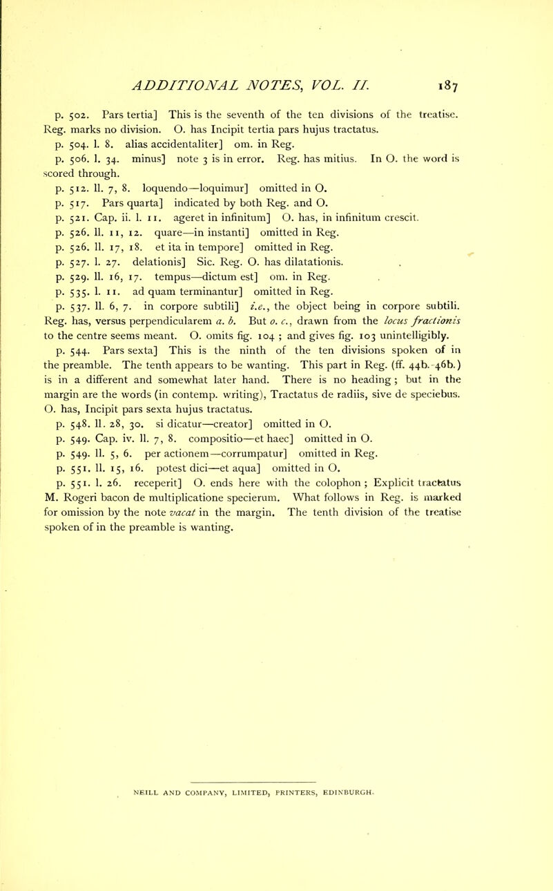 p. 502. Pars tertia] This is the seventh of the ten divisions of the treatise. Reg. marks no division. O. has Incipit tertia pars hujus tractatus, p. 504. 1. 8. alias accidentaliter] om. in Reg. p. 506. 1. 34. minus] note 3 is in error. Reg. has mitius. In O. the word is scored through. p. 512. 11. 7, 8. loquendo—loquimur] omitted in O. p. 517. Parsquarta] indicated by both Reg. and O. p. 521. Cap. ii. 1. 11. ageret in infinitum] O. has, in infinitum crescit. p. 526. 11. 11, 12. quare—in instanti] omitted in Reg. p. 526. 11. 17, 18. et ita in tempore] omitted in Reg. p. 527. 1. 27. delationis] Sic. Reg. O. has dilatationis. p. 529. 11. 16, 17. tempus—dictum est] om. in Reg. p. 535. 1. 11. ad quam terminantur] omitted in Reg. p. 537. 11. 6, 7. in corpore subtili] i.e., the object being in corpore subtili. Reg. has, versus perpendicularem a. b. But o. c., drawn from the locus fractionis to the centre seems meant. O. omits fig. 104 ; and gives fig. 103 unintelligibly. p. 544. Pars sexta] This is the ninth of the ten divisions spoken of in the preamble. The tenth appears to be wanting. This part in Reg. (ff. 44b. 46b.) is in a different and somewhat later hand. There is no heading ; but in the margin are the words (in contemp. writing), Tractatus de radiis, sive de speciebus. O. has, Incipit pars sexta hujus tractatus. p. 548. 11. 28, 30. si dicatur—creator] omitted in O. p. 549. Cap. iv. 11. 7, 8. compositio—et haec] omitted in O. p. 549. 11. 5, 6. per actionem—corrumpatur] omitted in Reg. p. 551. 11. 15, 16. potest dici—et aqua] omitted in O. p. 551. 1. 26. receperit] O. ends here with the colophon; Explicit tractatus M. Rogeri bacon de multiplicatione specierum. What follows in Reg. is marked for omission by the note vacat in the margin. The tenth division of the treatise spoken of in the preamble is wanting. NEILL AND COMPANY, LIMITED, PRINTERS, EDINBURGH.