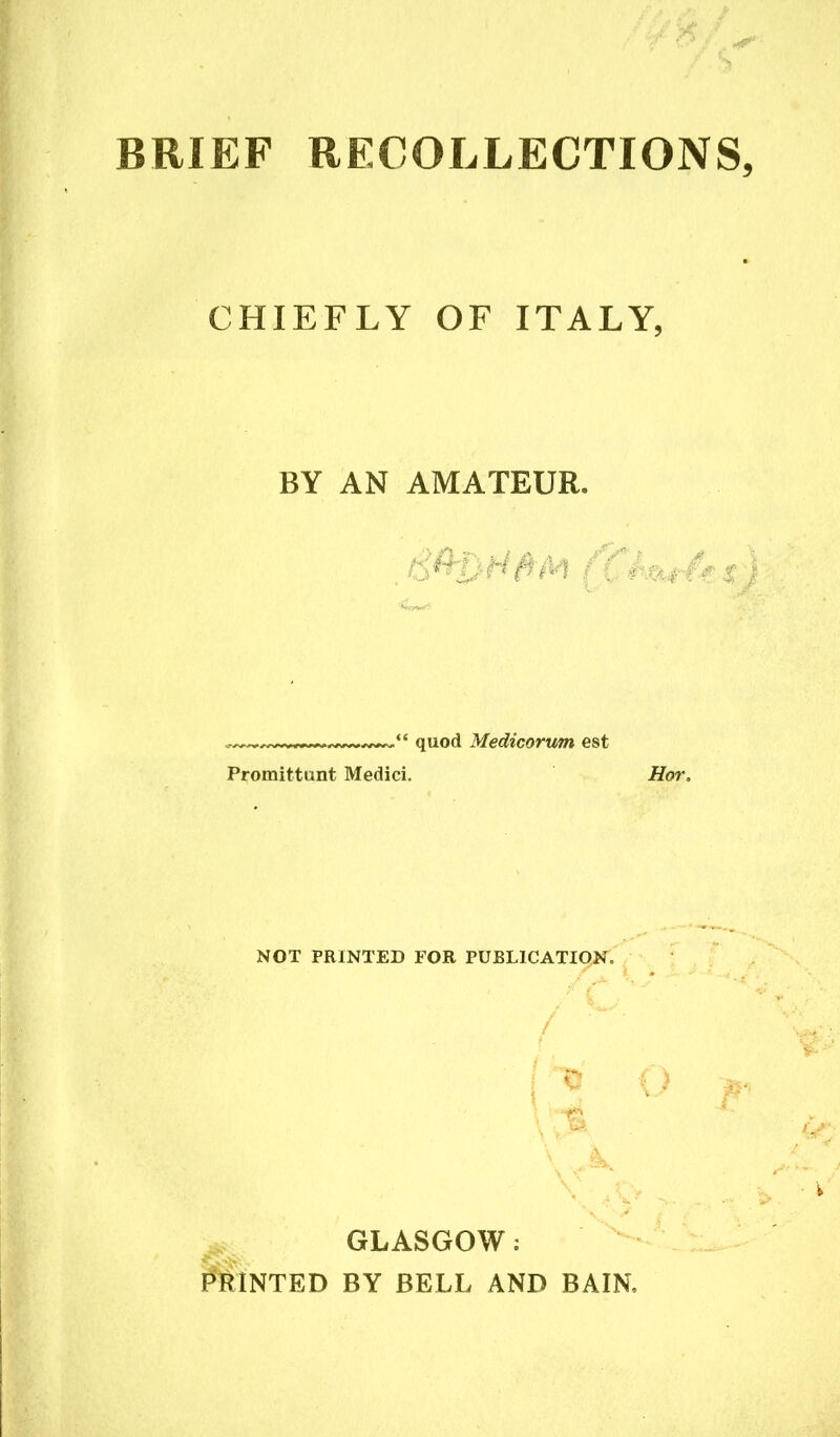 BRIEF RECOLLECTIONS CHIEFLY OF ITALY, BY AN AMATEUR. ■% s ; e quod Medicorum est Promittunt Medici. Hot, NOT PRINTED FOR PUBLICATION. / ■ ' j ^ O p‘> \:% GLASGOW: PRINTED BY BELL AND BAIN,