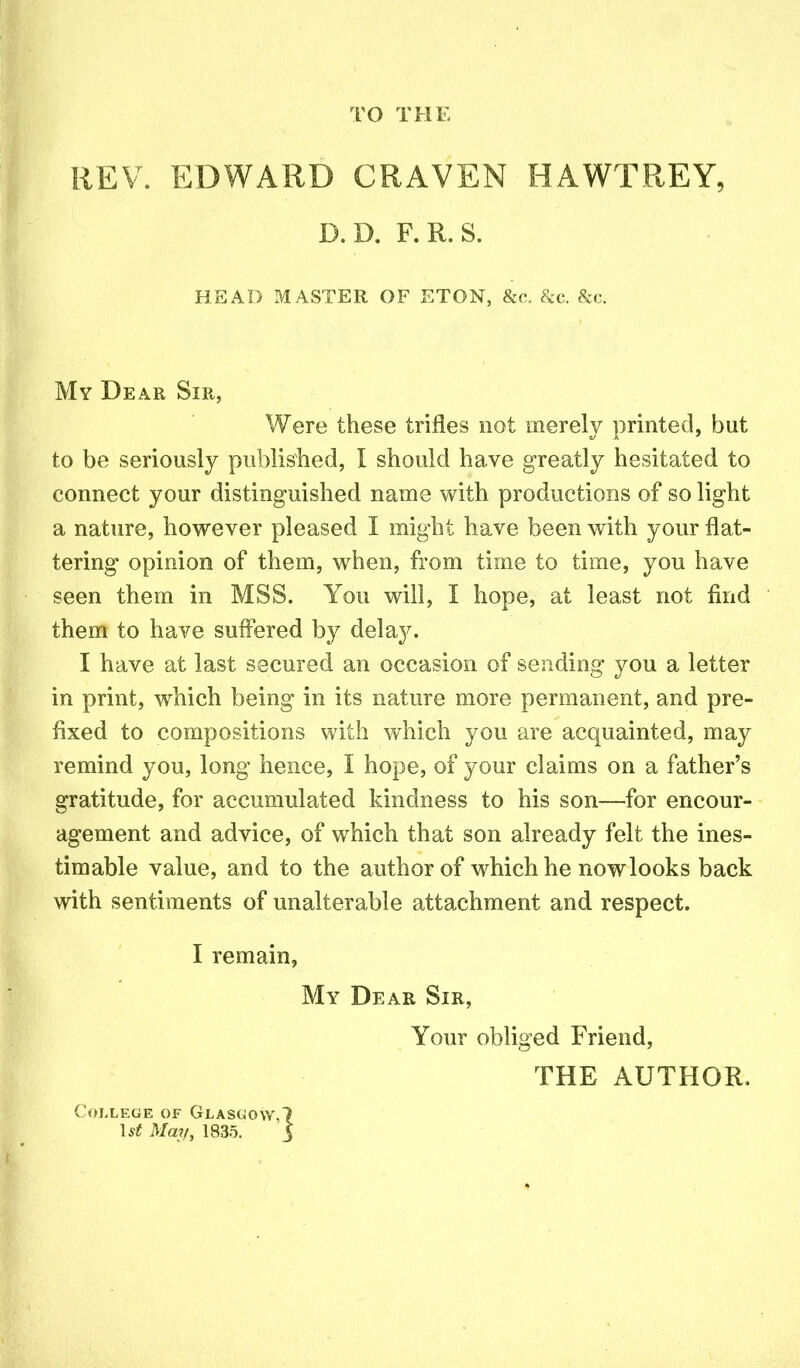 TO THE REV. EDWARD CRAVEN HAWTREY, D.D. F.R.S. HEAD MASTER OF ETON, &c. &c. &c. My Dear Sir, Were these trifles not merely printed, but to be seriously published, I should have greatly hesitated to connect your distinguished name with productions of so light a nature, however pleased I might have been with your flat- tering opinion of them, when, from time to time, you have seen them in MSS. You will, I hope, at least not find them to have suffered by delay. I have at last secured an occasion of sending you a letter in print, which being in its nature more permanent, and pre- fixed to compositions with which you are acquainted, may remind you, long hence, I hope, of your claims on a father’s gratitude, for accumulated kindness to his son—for encour- agement and advice, of which that son already felt the ines- timable value, and to the author of which he now looks back with sentiments of unalterable attachment and respect. I remain, My Dear Sir, Your obliged Friend, THE AUTHOR. College of Glasgow,? 1st May, 1835. 3