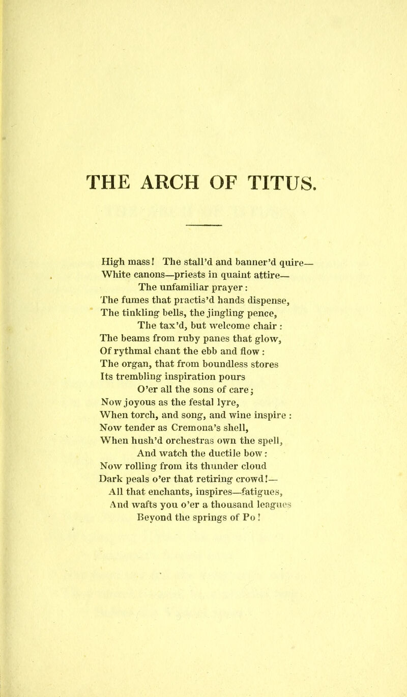 THE ARCH OF TITUS High mass! The stall’d and banner’d quire— White canons—priests in quaint attire— The unfamiliar prayer: The fumes that practis’d hands dispense. The tinkling bells, the jingling pence. The tax’d, but welcome chair : The beams from ruby panes that glow, Of rythmal chant the ebb and flow : The organ, that from boundless stores Its trembling inspiration pours O’er all the sons of care; Now joyous as the festal lyre. When torch, and song, and wine inspire : Now tender as Cremona’s shell, When hush’d orchestras own the spell. And watch the ductile bow: Now rolling from its thunder cloud Dark peals o’er that retiring crowd!— All that enchants, inspires—fatigues, And wafts you o’er a thousand leagues Beyond the springs of Po!