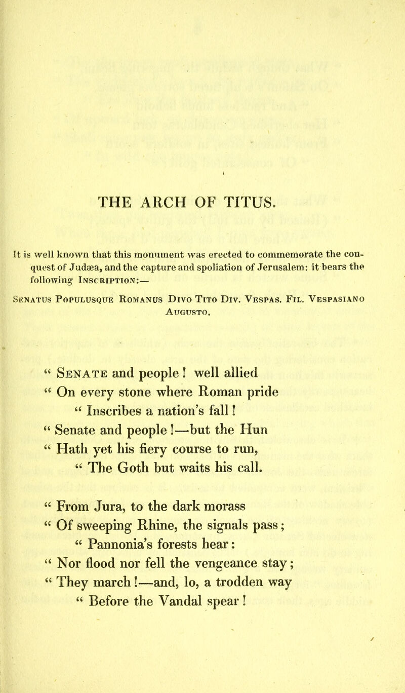 It is well known that this monument was erected to commemorate the con- quest of Judsea, and the capture and spoliation of Jerusalem: it bears the following Inscription:— Srnatus Populusque Romanus Divo Tito Div. Vespas. Fil. Vespasiano Augusto. “ Senate and people I well allied “ On every stone where Roman pride “ Inscribes a nations fall! “ Senate and people !—but the Hun “ Hath yet his fiery course to run, “ The Goth but waits his call. “ From Jura, to the dark morass “ Of sweeping Rhine, the signals pass; “ Pannonia’s forests hear: “Nor flood nor fell the vengeance stay; “ They march!—-and, lo, a trodden way “ Before the Vandal spear!