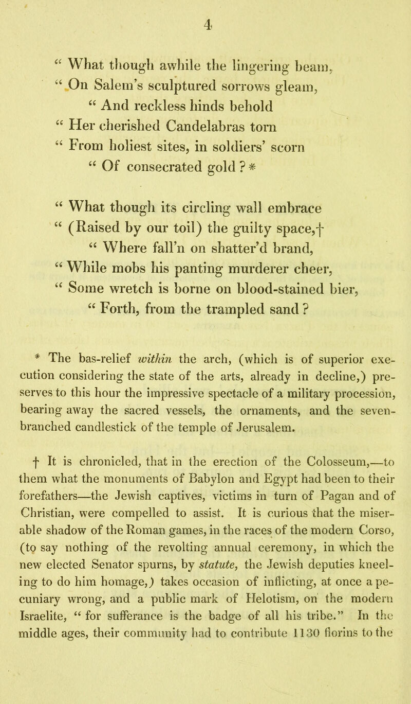 “ What though awhile the lingering beam, 44 On Salem’s sculptured sorrows gleam, 44 And reckless hinds behold 44 Her cherished Candelabras torn 44 From holiest sites, in soldiers’ scorn 44 Of consecrated gold ? * 44 What though its circling wall embrace 44 (Raised by our toil) the guilty space,f 44 Where fall’n on shatter’d brand, 44 While mobs his panting murderer cheer, 44 Some wretch is borne on blood-stained bier, 44 Forth, from the trampled sand ? * The bas-relief within the arch, (which is of superior exe- cution considering the state of the arts, already in decline,) pre- serves to this hour the impressive spectacle of a military procession, bearing away the sacred vessels, the ornaments, and the seven- branched candlestick of the temple of Jerusalem. f It is chronicled, that in the erection of the Colosseum,—to them what the monuments of Babylon and Egypt had been to their forefathers—the Jewish captives, victims in turn of Pagan and of Christian, were compelled to assist. It is curious that the miser- able shadow of the Roman games, in the races of the modern Corso, (to say nothing of the revolting annual ceremony, in which the new elected Senator spurns, by statute, the Jewish deputies kneel- ing to do him homage,) takes occasion of inflicting, at once a pe- cuniary wrong, and a public mark of Helotism, on the modem Israelite, “ for sufferance is the badge of all his tribe.” In the middle ages, their community had to contribute 1130 florins to the