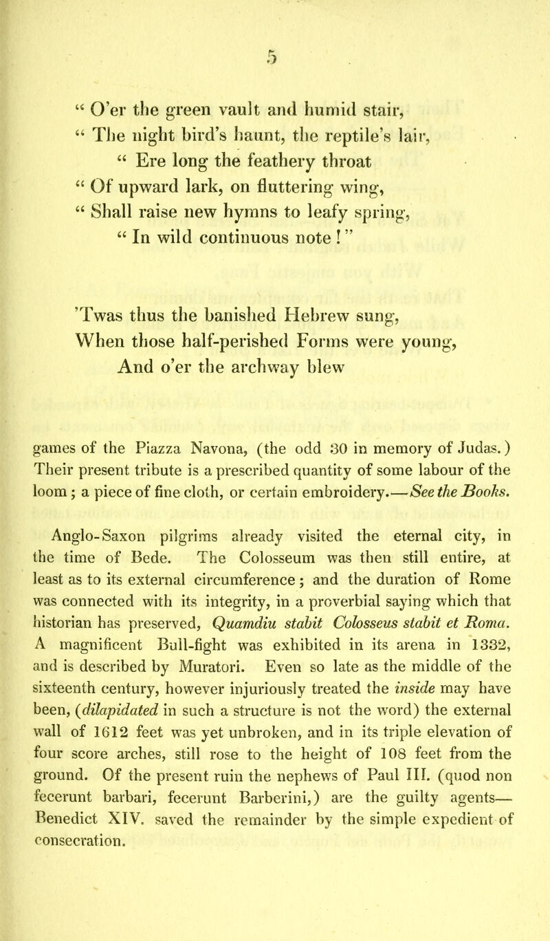 “ O’er the green vault and humid stair, “ The night bird’s haunt, the reptile’s lair, “ Ere long the feathery throat “ Of upward lark, on fluttering wing, “ Shall raise new hymns to leafy spring, “ In wild continuous note ! ” ’Twas thus the banished Hebrew sung, When those half-perished Forms were young, And o’er the archway blew games of the Piazza Navona, (the odd 30 in memory of Judas.) Their present tribute is a prescribed quantity of some labour of the loom; a piece of fine cloth, or certain embroidery.—Seethe Books. Anglo-Saxon pilgrims already visited the eternal city, in the time of Bede. The Colosseum was then still entire, at least as to its external circumference; and the duration of Rome was connected with its integrity, in a proverbial saying which that historian has preserved, Quamdiu stabit Colosseus stabit et Roma. A magnificent Bull-fight was exhibited in its arena in 1332, and is described by Muratori. Even so late as the middle of the sixteenth century, however injuriously treated the inside may have been, (dilapidated in such a structure is not the word) the external wall of 1612 feet was yet unbroken, and in its triple elevation of four score arches, still rose to the height of 108 feet from the ground. Of the present ruin the nephews of Paul III. (quod non fecerunt barbari, fecerunt Barberini,) are the guilty agents— Benedict XIV. saved the remainder by the simple expedient of consecration.