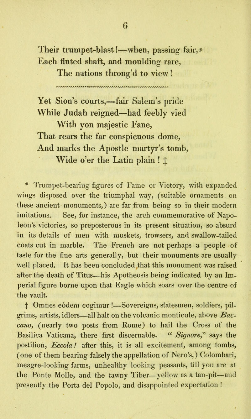 Their trumpet-blast!—when, passing fair,* Each fluted shaft, and moulding rare, The nations throng'd to view! Yet Sion's courts,—fair Salem's pride While Judah reigned—had feebly vied With yon majestic Fane, That rears the far conspicuous dome, And marks the Apostle martyr’s tomb, Wide o’er the Latin plain ! J * Trumpet-bearing figures of Fame or Victory, with expanded wings disposed over the triumphal way, (suitable ornaments on these ancient monuments,) are far from being so in their modern imitations. See, for instance, the arch commemorative of Napo- leon’s victories, so preposterous in its present situation, so absurd in its details of men with muskets, trowsers, and swallow-tailed coats cut in marble. The French are not perhaps a people of taste for the fine arts generally, but their monuments are usually well placed. It has been concluded^that this monument was raised after the death of Titus—his Apotheosis being indicated by an Im- perial figure borne upon that Eagle which soars over the centre of the vault. | Omnes eodem cogimur!—Sovereigns, statesmen, soldiers, pil- grims, artists, idlers—all halt on the volcanic monticule, above Bac- cano, (nearly two posts from Rome) to hail the Cross of the Basilica Vaticana, there first discernable. “ Signore,” says the postilion, Eccola! after this, it is all excitement, among tombs, (one of them bearing falsely the appellation of Nero’s,) Colombari, meagre-looking farms, unhealthy looking peasants, till you are at the Ponte Molle, and the tawny Tiber—yellow as a tan-pit—and presently the Porta del Popolo, and disappointed expectation !