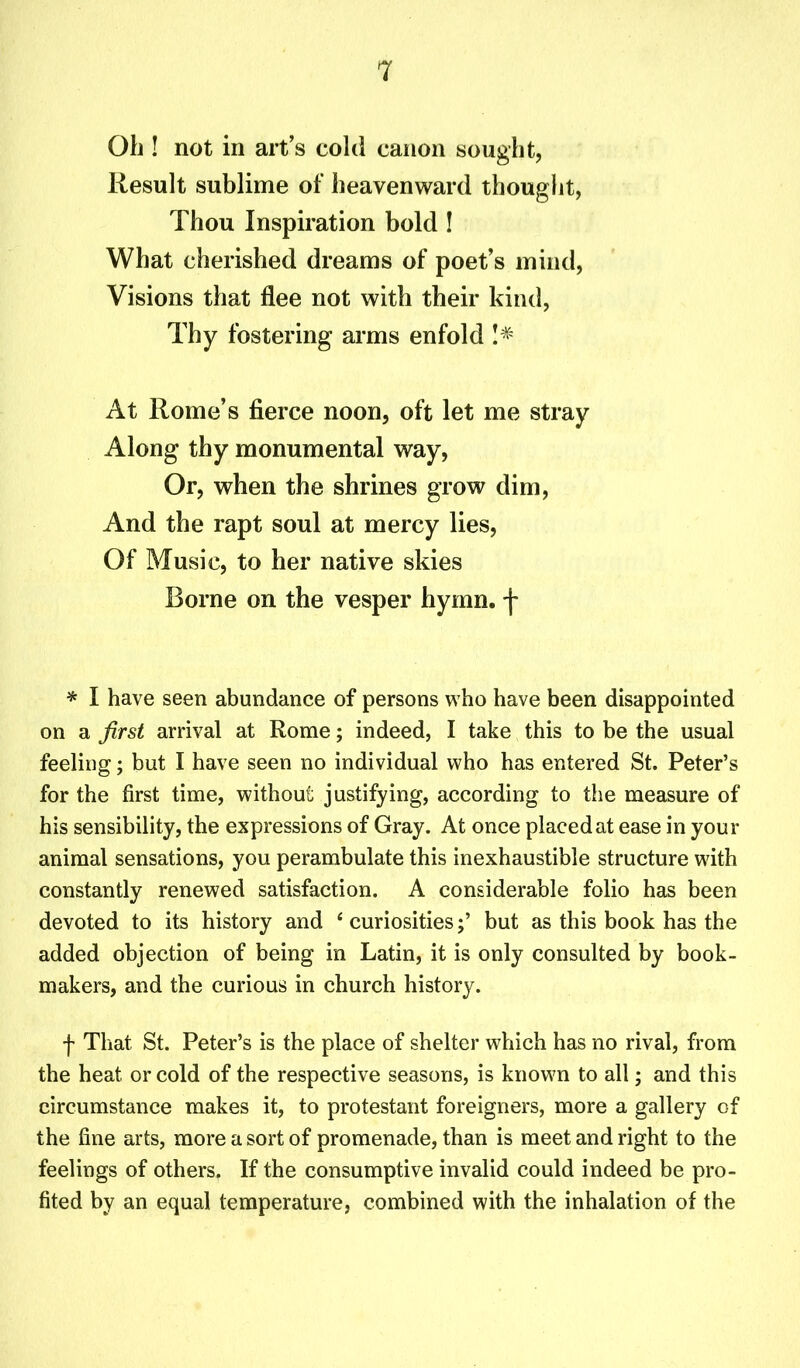 Ob ! not in art’s cold canon sought, Result sublime of heavenward thought, Thou Inspiration bold ! What cherished dreams of poet’s mind, Visions that flee not with their kind, Thy fostering arms enfold !* At Rome’s fierce noon, oft let me stray Along thy monumental way, Or, when the shrines grow dim, And the rapt soul at mercy lies, Of Music, to her native skies Borne on the vesper hymn, f * I have seen abundance of persons who have been disappointed on a first arrival at Rome; indeed, I take this to be the usual feeling; but I have seen no individual who has entered St. Peter’s for the first time, without justifying, according to the measure of his sensibility, the expressions of Gray. At once placed at ease in your animal sensations, you perambulate this inexhaustible structure with constantly renewed satisfaction. A considerable folio has been devoted to its history and 1 curiositiesbut as this book has the added objection of being in Latin, it is only consulted by book- makers, and the curious in church history. f That St. Peter’s is the place of shelter which has no rival, from the heat or cold of the respective seasons, is known to all; and this circumstance makes it, to protestant foreigners, more a gallery of the fine arts, more a sort of promenade, than is meet and right to the feelings of others. If the consumptive invalid could indeed be pro- fited by an equal temperature, combined with the inhalation of the
