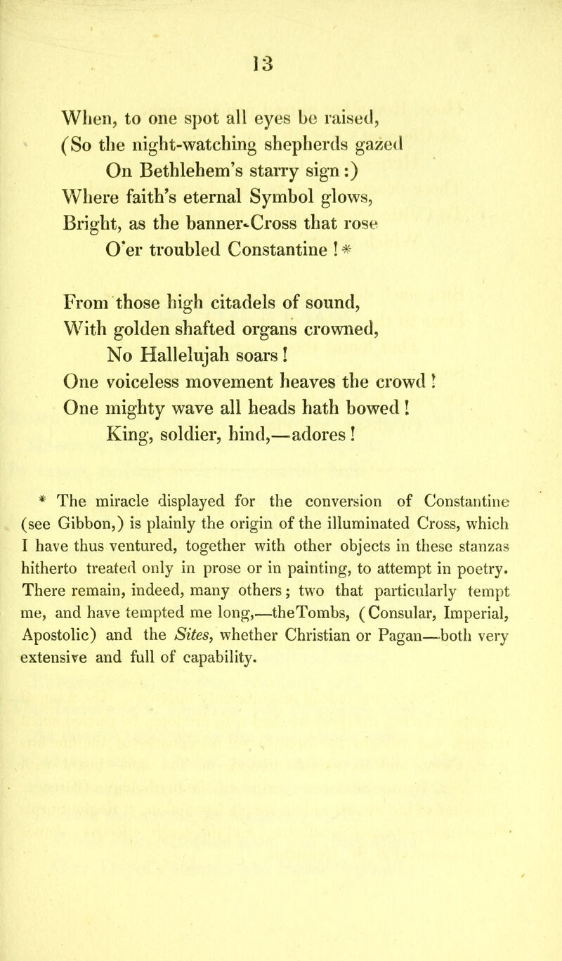 When, to one spot all eyes be raised, (So the night-watching shepherds gazed On Bethlehem’s starry sign:) Where faith’s eternal Symbol glows, Bright, as the banner^Cross that rose O'er troubled Constantine ! * From those high citadels of sound, With golden shafted organs crowned, No Hallelujah soars! One voiceless movement heaves the crowd ! One mighty wave all heads hath bowed! King, soldier, hind,—adores ! * The miracle displayed for the conversion of Constantine (see Gibbon,) is plainly the origin of the illuminated Cross, which I have thus ventured, together with other objects in these stanzas hitherto treated only in prose or in painting, to attempt in poetry. There remain, indeed, many others; two that particularly tempt me, and have tempted me long,—theTombs, ( Consular, Imperial, Apostolic) and the Sites, whether Christian or Pagan—both very extensive and full of capability.