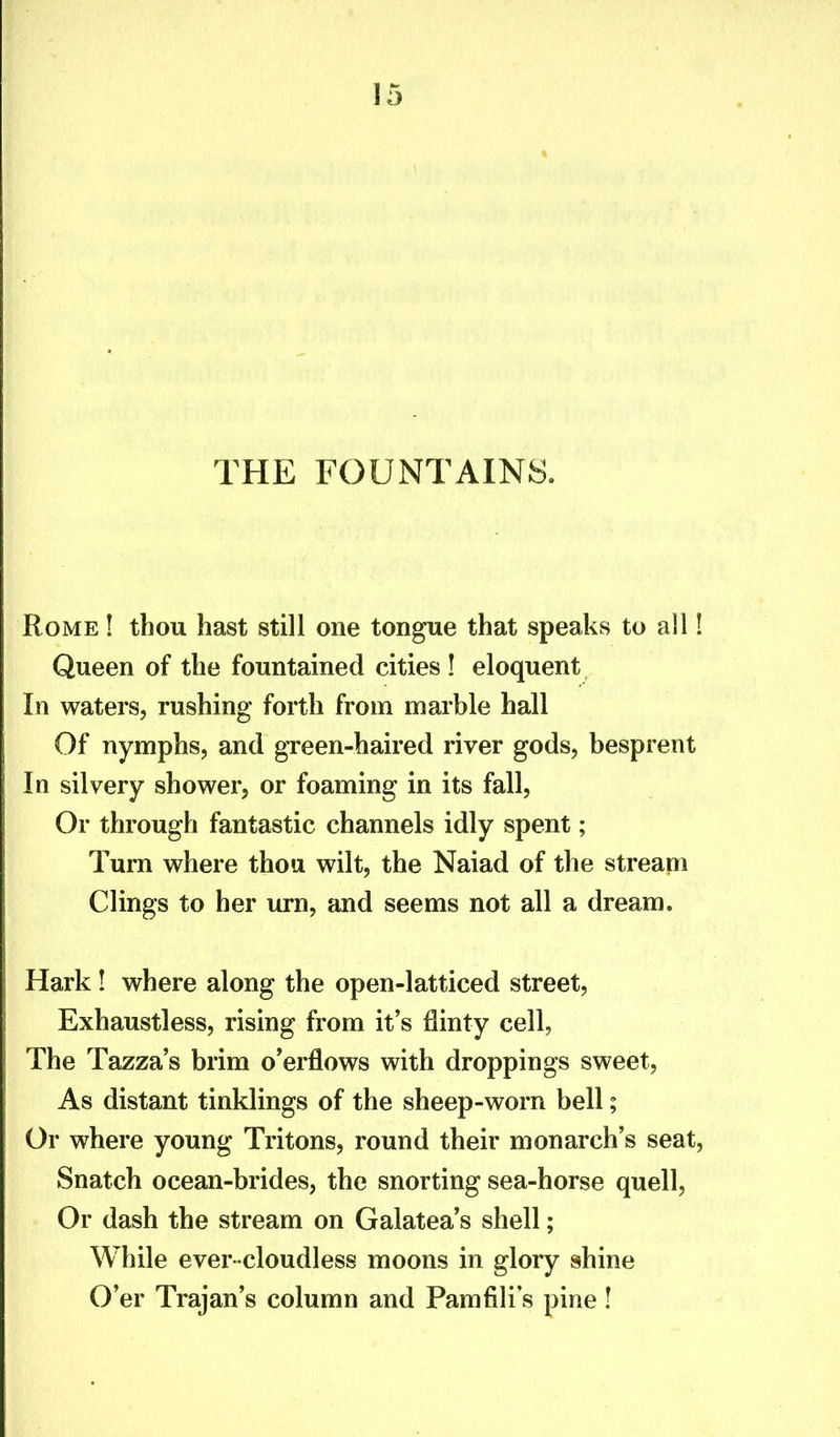 THE FOUNTAINS. Rome ! thou hast still one tongue that speaks to all 1 Queen of the fountained cities ! eloquent In waters, rushing forth from marble hall Of nymphs, and green-haired river gods, besprent In silvery shower, or foaming in its fall, Or through fantastic channels idly spent; Turn where thou wilt, the Naiad of the stream Clings to her urn, and seems not all a dream. Hark! where along the open-latticed street, Exhaustless, rising from it’s flinty cell, The Tazza’s brim o’erflows with droppings sweet, As distant tinklings of the sheep-worn bell; Or where young Tritons, round their monarch’s seat, Snatch ocean-brides, the snorting sea-horse quell, Or dash the stream on Galatea’s shell; While ever-cloudless moons in glory shine O’er Trajan’s column and Pamfili’s pine !