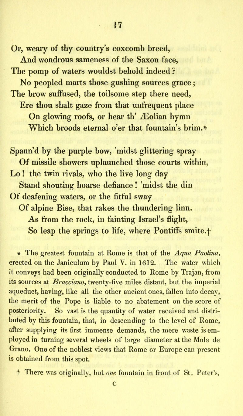 Or, weary of thy country’s coxcomb breed, And wondrous sameness of the Saxon face, The pomp of waters wouldst behold indeed ? No peopled marts those gushing sources grace; The brow suffused, the toilsome step there need, Ere thou shalt gaze from that unfrequent place On glowing roofs, or hear th’ iEolian hymn Which broods eternal o’er that fountain’s brim.* Spann d by the purple bow, ’midst glittering spray Of missile showers uplaunched those courts within, Lo! the twin rivals, who the live long day Stand shouting hoarse defiance! ’midst the din Of deafening waters, or the fitful sway Of alpine Bise, that rakes the thundering linn. As from the rock, in fainting Israel’s flight, So leap the springs to life, where Pontiffs smite.f * The greatest fountain at Rome is that of the Aqua Paolina, erected on the Janiculum by Paul V. in 1612. The water which it conveys had been originally conducted to Rome by Trajan, from its sources at Bracciano, twenty-five miles distant, but the imperial aqueduct, having, like all the other ancient ones, fallen into decay, the merit of the Pope is liable to no abatement on the score of posteriority. So vast is the quantity of water received and distri- buted by this fountain, that, in descending to the level of Rome, after supplying its first immense demands, the mere waste is em- ployed in turning several wheels of large diameter at the Mole de Grano. One of the noblest views that Rome or Europe can present is obtained from this spot. f There was originally, but one fountain in front of St. Peter’s, C