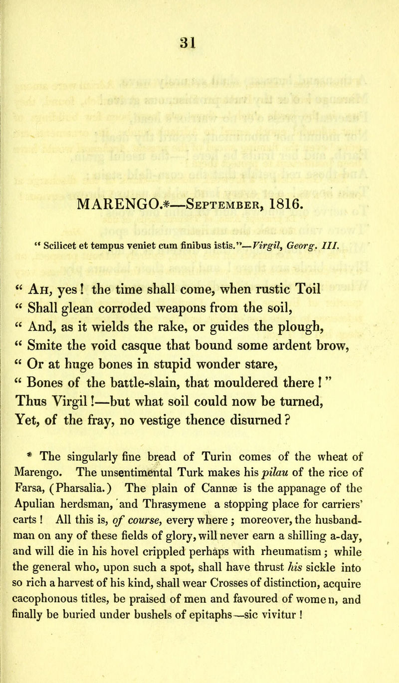 MARENGO.*—September, 1816. Scilicet et tempus veniet cum finibus istis.”—Virgil, Georg. III. “ Ah, yes! the time shall come, when rustic Toil “ Shall glean corroded weapons from the soil, “ And, as it wields the rake, or guides the plough, “ Smite the void casque that bound some ardent brow, “ Or at huge bones in stupid wonder stare, “ Bones of the battle-slain, that mouldered there ! ” Thus Virgil!—but what soil could now be turned, Yet, of the fray, no vestige thence disurned ? * The singularly fine bread of Turin comes of the wheat of Marengo. The unsentimental Turk makes his pilau of the rice of Farsa, (Pharsalia.) The plain of Cannae is the appanage of the Apulian herdsman, and Thrasymene a stopping place for carriers’ carts ! All this is, of course, every where ; moreover, the husband- man on any of these fields of glory, will never earn a shilling a-day, and will die in his hovel crippled perhaps with rheumatism; while the general who, upon such a spot, shall have thrust his sickle into so rich a harvest of his kind, shall wear Crosses of distinction, acquire cacophonous titles, be praised of men and favoured of women, and finally be buried under bushels of epitaphs—sic vivitur !