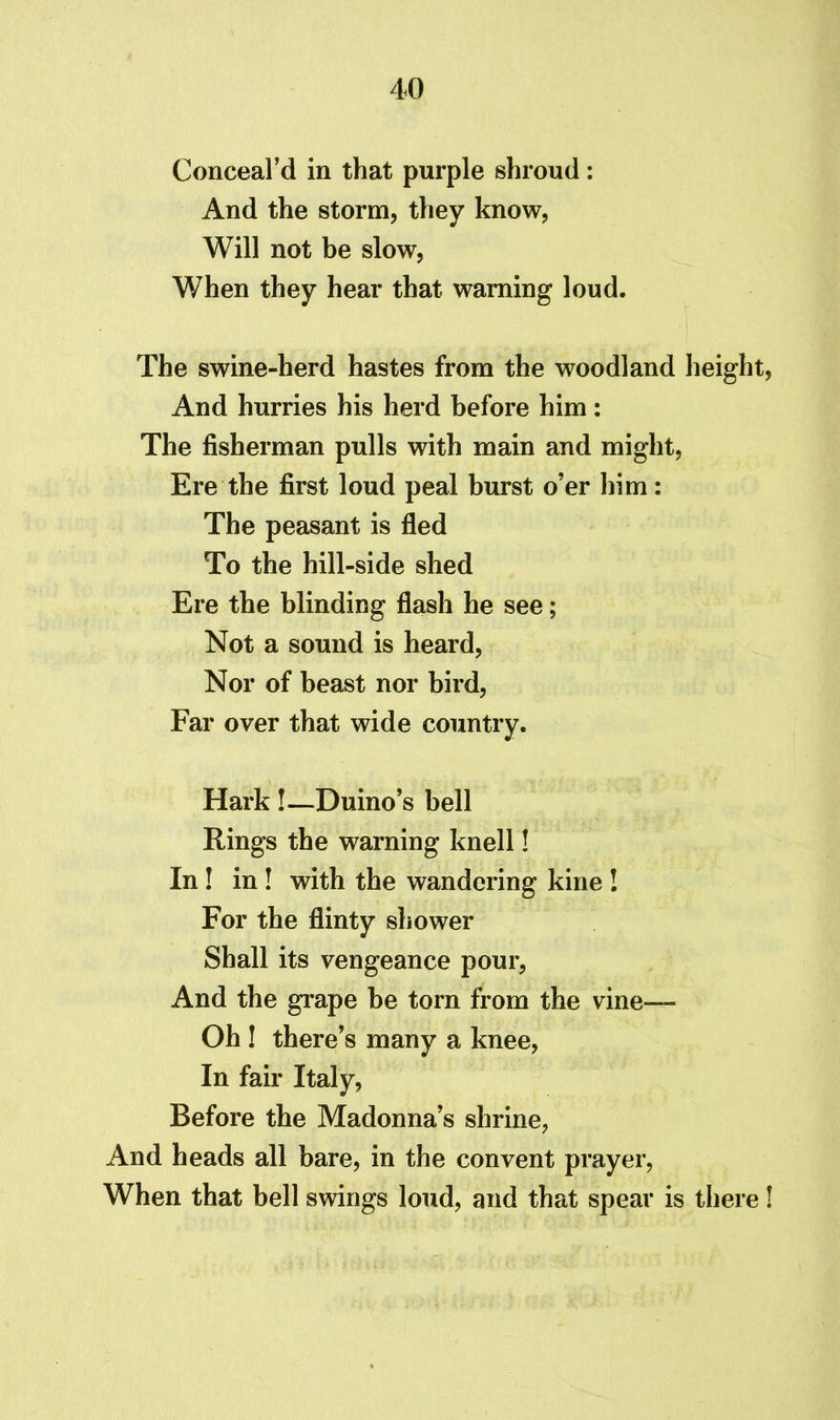 Conceal’d in that purple shroud: And the storm, they know, Will not be slow, When they hear that warning loud. The swine-herd hastes from the woodland height, And hurries his herd before him: The fisherman pulls with main and might, Ere the first loud peal burst o’er him: The peasant is fled To the hill-side shed Ere the blinding flash he see; Not a sound is heard, Nor of beast nor bird, Far over that wide country. Hark !—Duino’s bell Rings the warning knell! In ! in ! with the wandering kine ! For the flinty shower Shall its vengeance pour, And the grape be torn from the vine—- Oh ! there’s many a knee, In fair Italy, Before the Madonna’s shrine, And heads all bare, in the convent prayer, When that bell swings loud, and that spear is there!