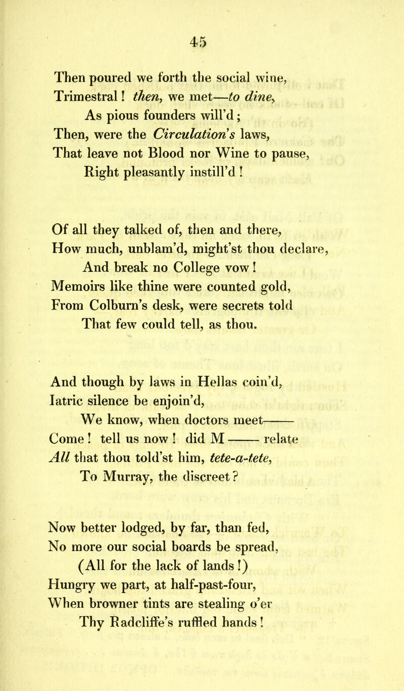Then poured we forth the social wine, Trimestral! then, we met—to dine, As pious founders will’d; Then, were the Circulation s laws, That leave not Blood nor Wine to pause, Right pleasantly instill’d ! Of all they talked of, then and there, How much, unblam’d, might’st thou declare, And break no College vow! Memoirs like thine were counted gold, From Colburn’s desk, were secrets told That few could tell, as thou. And though by laws in Hellas coin’d, Iatric silence be enjoin’d, We know, when doctors meet Come ! tell us now ! did M relate All that thou told’st him, tete-a-tete, To Murray, the discreet? Now better lodged, by far, than fed, No more our social boards be spread, (All for the lack of lands !) Hungry we part, at half-past-four, When browner tints are stealing o’er Thy RadclifFe’s ruffled hands!