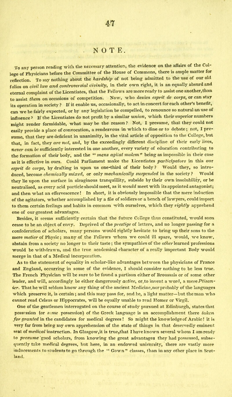 NOTE. To any person reading with the necessary attention, the evidence on the affairs of the Col- lege of Physicians before the Committee of the House of Commons, there is ample matter for reflection. To say nothing about the hardship of not being admitted to the use of our old folios on civil law and controversial divinity, in their own right, it is an equally absurd and eternal complaint of the Licentiates, that the Fellows are more ready to assist one another,than to assist them on occasions of competition. Now, who denies esprit de corps, or can stay its operation in society ? If it enable us, occasionally, to act in concert for each other’s benefit, can we be fairly expected, or by any legislation be compelled, to renounce so natural an use of influence ? If the Licentiates do not profit by a similar union, which their superior numbers might render formidable, what may be the reason ? Not, I presume, that they could not easily provide a place of convocation, a rendezvous in which to dine or to debate; not, I pre- sume. that they are deficient in unanimity, in the vital article of opposition to the College, but that, in fact, they are not, and, by the exceedingly different discipline of their early lives, never can be sufficiently interested in one another, every variety of education contributing to the formation of their body, and the “ mens agitat molemn being as impossible in their case as it is effective in ours. Could Parliament make the Licentiates participators in this our esprit de corps, by drafting in upon us one-third of their body ? Would they, so intro- duced, become chemically mixed, or only mechanically suspended in the society ? Would they lie upon the surface in oleaginous tranquillity, subside by their own insolubility, or be neutralised, as every acid particle should meet, as it would meet with its appointed antagonist; and then what an effervescence! In short, it is obviously impossible that the mere induction of the agitators, whether accomplished by a file of soldiers or a bench of lawyers, could impart to them certain feelings and habits in common with ourselves, which they rightly apprehend one of our greatest advantages. Besides, it seems sufficiently certain that the future College thus constituted, would soon cease to be an object of envy. Deprived of the prestige of letters, and no longer passing for a confederation of scholars, many persons would rightly hesitate to bring up their sons to the mere metier of Physic; many of the Fellows whom we could ill spare, would, we know, abstain from a society no longer to their taste; the sympathies of the other learned professions would be withdrawn, and the true academical character of a really important Body would merge in that of a Medical incorporation. As to the statement of equality in scholar-like advantages between the physicians of France and England, occurring in some of the evidence, I should consider nothing to be less true. The French Physician will be sure to be found a partisan either of Broussais or of some other leader, and will, accordingly be either dangerously active, or,to invent a word, a mere Ptisan- ier. That he will seldom know any thing of the ancient Medicine,nor probably of the languages which preserve it, is certain; and this may pass for, and be, a light matter—but the man who cannot read Celsus or Hippocrates, will be equally unable to read Homer or Virgil. One of the gentlemen interrogated on the course of study pursued at Edinburgh, states that possession (or some possession) of the Greek language is an accomplishment there taken for granted in the candidates for medical degrees! So might the knowledge of Arabic! it is very far from being my own apprehension of the state of things in that deservedly eminent seat of medical instruction. In Glasgow,it is true,that I have known several whom I am ready to presume'good scholars, from knowing the great advantages they had possessed, subse- quently take medical degrees, but here, in an endowed university, there are vastly more inducements to students to go through the “ Gown” classes, than in any other place in Scot- land.
