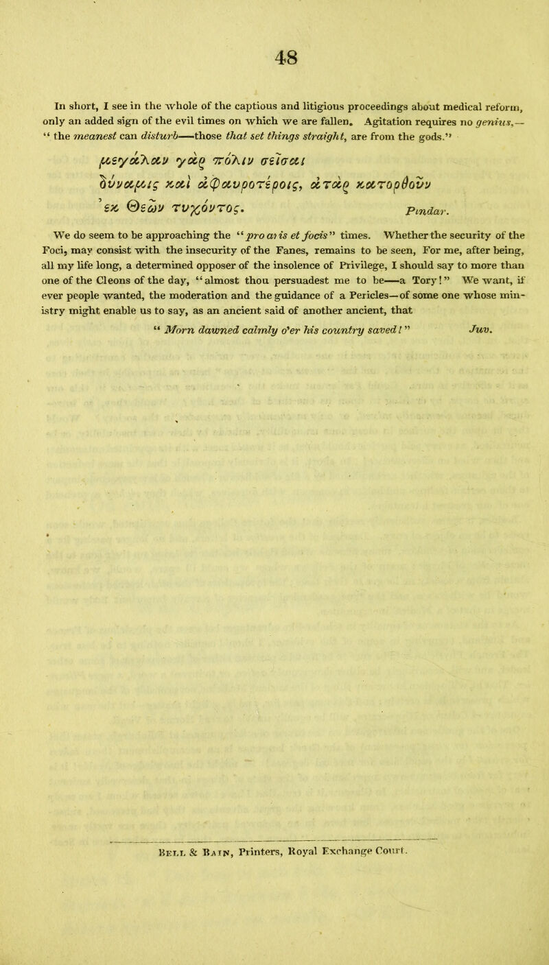 In short, I see in the whole of the captious and litigious proceedings about medical reform, only an added sign of the evil times on which we are fallen. Agitation requires no genius,— “ the meanest can disturb—those that set things straight, are from the gods.” ptzyotkotv yoi^ nro'hig tyelaoti Iivvc&f6tg xotl dtpotvporepotg, drot^ xotTopOovg TV-fcOVTOg. Pindar. We do seem to be approaching the “ pro ai is et facts ” times. Whether the security of the Foci, may consist with the insecurity of the Fanes, remains to be seen, For me, after being, all my life long, a determined opposer of the insolence of Privilege, I should say to more than one of the Cleons of the day, “almost thou persuadest me to be—a Tory!” We want, if ever people wanted, the moderation and the guidance of a Pericles—of some one whose min- istry might enable us to say, as an ancient said of another ancient, that “ Morn dawned calmly o'er his countiy saved l ” Juv. Bet.t, & Bain, Printers, Royal Exchange Court.