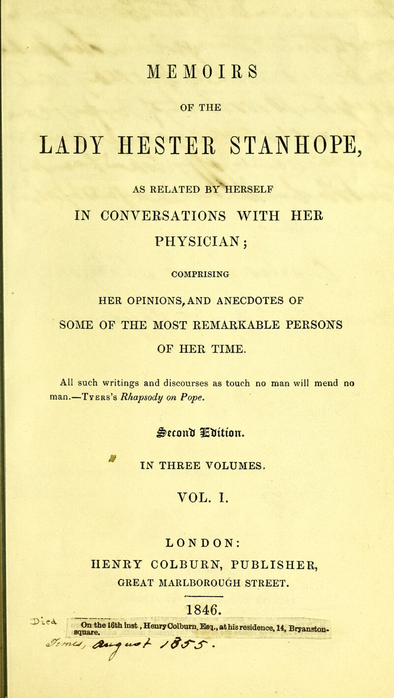 MEMOIRS OF THE LADY HESTER STANHOPE, IN CONVERSATIONS WITH HER PHYSICIAN; HER OPINIONS,AND ANECDOTES OF SOME OF THE MOST REMARKABLE PERSONS All such writings and discourses as touch no man will mend no man.—Tyers’s Rhapsody on Pope. ImmttJ lEtlituin. IN THREE VOLUMES. VOL. 1. LONDON: HENRY COLBURN, PUBLISHER, GREAT MARLBOROUGH STREET. On the 16th inst, Henry Colburn. Esq., at his residence, 14, Bryanston- AS RELATED BY'hERSELF COMPRISING OF HER TIME. 1846 square. q!%7T2^