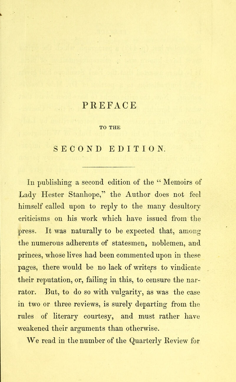 TO THE SECOND EDITION. In publishing a second edition of the “ Memoirs of Lady Hester Stanhope,*” the Author does not feel himself called upon to reply to the many desultory criticisms on his work which have issued from the press. It was naturally to be expected that, among the numerous adherents of statesmen, noblemen, and princes, whose lives had been commented upon in these pages, there would be no lack of writers to vindicate their reputation, or, failing in this, to censure the nar- rator. But, to do so with vulgarity, as was the case in two or three reviews, is surely departing from the rules of literary courtesy, and must rather have weakened their arguments than otherwise. We read in the number of the Quarterly Review for