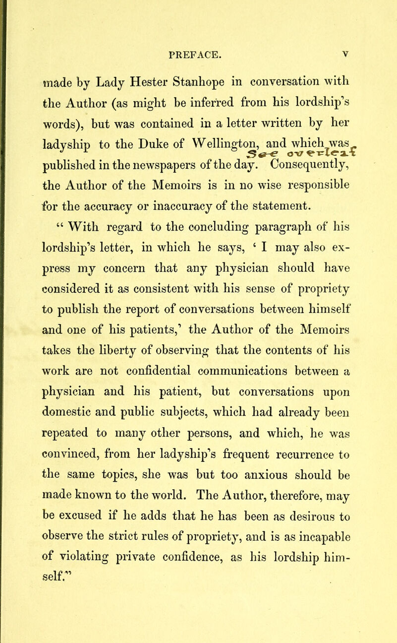 made by Lady Hester Stanhope in conversation with the Author (as might be inferred from his lordship's words), but was contained in a letter written by her ladyship to the Duke of Wellington, and which was published in the newspapers of the day. Consequently, the Author of the Memoirs is in no wise responsible for the accuracy or inaccuracy of the statement. “With regard to the concluding paragraph of his lordship's letter, in which he says, c I may also ex- press my concern that any physician should have considered it as consistent with his sense of propriety to publish the report of conversations between himself and one of his patients,' the Author of the Memoirs takes the liberty of observing that the contents of his work are not confidential communications between a physician and his patient, but conversations upon domestic and public subjects, which had already been repeated to many other persons, and which, he was convinced, from her ladyship's frequent recurrence to the same topics, she was but too anxious should be made known to the world. The Author, therefore, may be excused if he adds that he has been as desirous to observe the strict rules of propriety, and is as incapable of violating private confidence, as his lordship him- self.