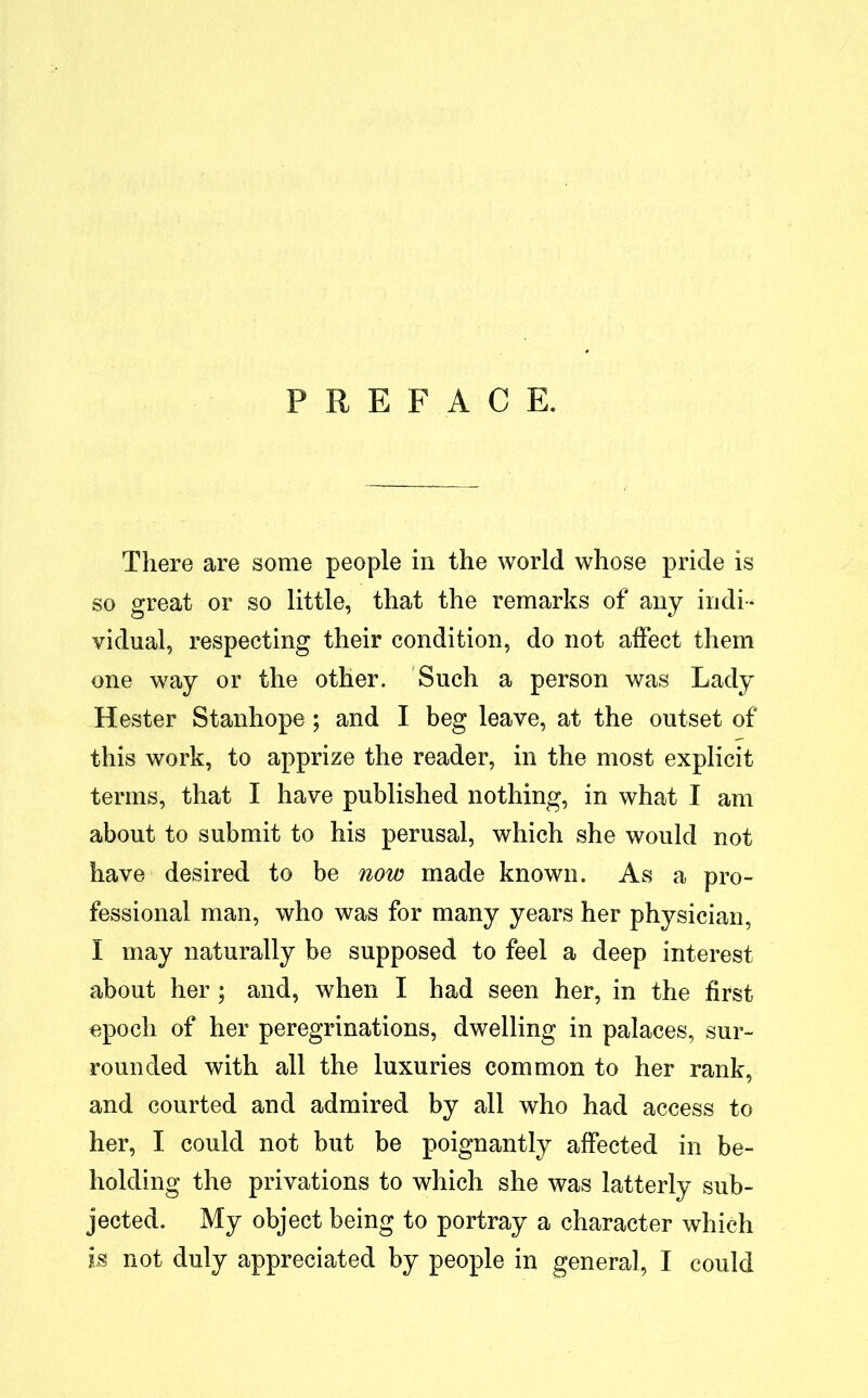 There are some people in the world whose pride is so great or so little, that the remarks of any indi- vidual, respecting their condition, do not affect them one way or the other. Such a person was Lady Hester Stanhope ; and I beg leave, at the outset of this work, to apprize the reader, in the most explicit terms, that I have published nothing, in what I am about to submit to his perusal, which she would not have desired to be now made known. As a pro- fessional man, who was for many years her physician, I may naturally be supposed to feel a deep interest about her ; and, when I had seen her, in the first epoch of her peregrinations, dwelling in palaces, sur- rounded with all the luxuries common to her rank, and courted and admired by all who had access to her, I could not but be poignantly affected in be- holding the privations to which she was latterly sub- jected. My object being to portray a character which is not duly appreciated by people in general, I could