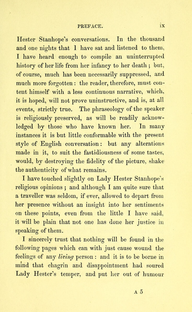 Hester Stanhope’s conversations. In the thousand and one nights that 1 have sat and listened to them, I have heard enough to compile an uninterrupted history of her life from her infancy to her death ; but, of course, much has been necessarily suppressed, and much more forgotten : the reader, therefore, must con- tent himself with a less continuous narrative, which, it is hoped, will not prove uninstructive, and is, at all events, strictly true. The phraseology of the speaker is religiously preserved, as will be readily acknow- ledged by those who have known her. In many instances it is but little conformable with the present style of English conversation: but any alterations made in it, to suit the fastidiousness of some tastes, would, by destroying the fidelity of the picture, shake the authenticity of what remains. I have touched slightly on Lady Hester Stanhope’s religious opinions ; and although I am quite sure that a traveller was seldom, if ever, allowed to depart from her presence without an insight into her sentiments on these points, even from the little I have said, it will be plain that not one has done her justice in speaking of them. I sincerely trust that nothing will be found in the following pages which can with just cause wound the feelings of any living person : and it is to be borne in mind that chagrin and disappointment had soured Lady Hester’s temper, and put her out of humour