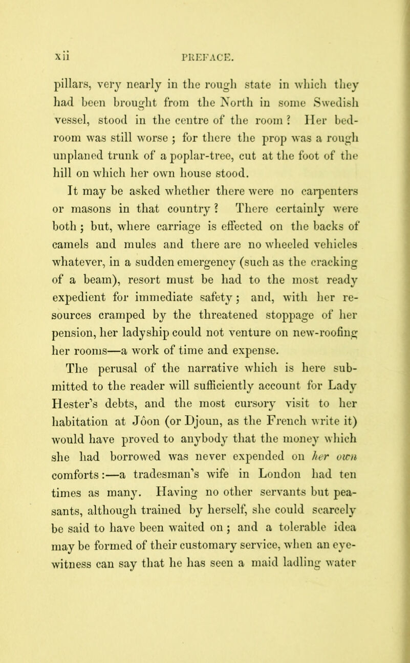 pillars, very nearly in the rough state in which they had been brought from the North in some Swedish vessel, stood in the centre of the room ? Her bed- room was still worse ; for there the prop was a rough unplaned trunk of a poplar-tree, cut at the foot of the hill on which her own house stood. It may be asked whether there were no carpenters or masons in that country ? There certainly were both ; but, where carriage is effected on the backs of camels and mules and there are no wheeled vehicles whatever, in a sudden emergency (such as the cracking of a beam), resort must be had to the most ready expedient for immediate safety; and, with her re- sources cramped by the threatened stoppage of her pension, her ladyship could not venture on new-roofing her rooms—a work of time and expense. The perusal of the narrative which is here sub- mitted to the reader will sufficiently account for Lady Hester’s debts, and the most cursory visit to her habitation at Joon (or Djoun, as the French write it) would have proved to anybody that the money which she had borrowed was never expended on her own comforts:—a tradesman’s wife in London had ten times as many. Llaving no other servants but pea- sants, although trained by herself, she could scarcely be said to have been waited on ; and a tolerable idea may be formed of their customary service, when an eye- witness can say that he has seen a maid ladling water