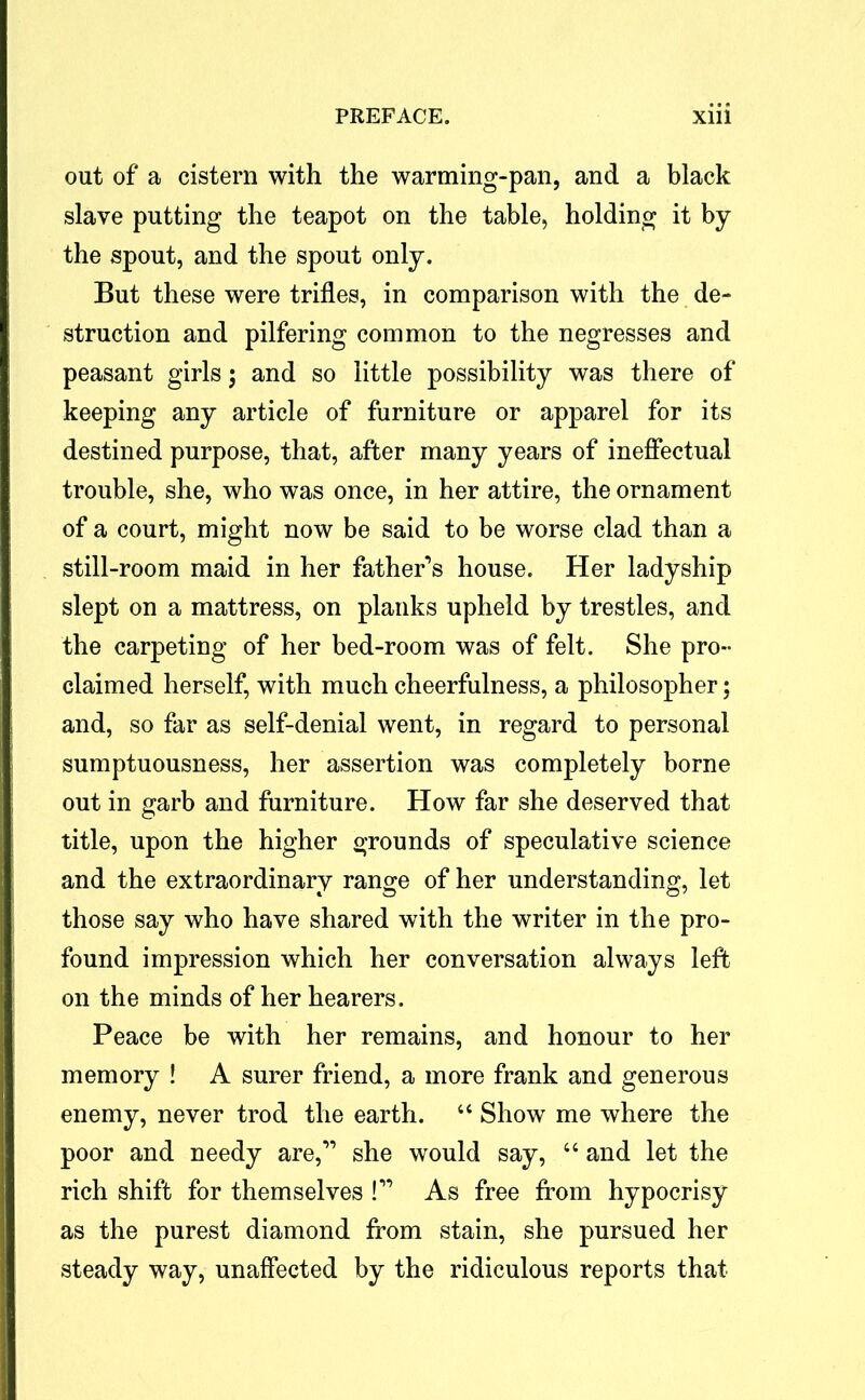 out of a cistern with the warming-pan, and a black slave putting the teapot on the table, holding it by the spout, and the spout only. But these were trifles, in comparison with the de- struction and pilfering common to the negresses and peasant girls; and so little possibility was there of keeping any article of furniture or apparel for its destined purpose, that, after many years of ineffectual trouble, she, who was once, in her attire, the ornament of a court, might now be said to be worse clad than a still-room maid in her father’s house. Her ladyship slept on a mattress, on planks upheld by trestles, and the carpeting of her bed-room was of felt. She pro- claimed herself, with much cheerfulness, a philosopher; and, so far as self-denial went, in regard to personal sumptuousness, her assertion was completely borne out in garb and furniture. How far she deserved that title, upon the higher grounds of speculative science and the extraordinary range of her understanding, let those say who have shared with the writer in the pro- found impression which her conversation always left on the minds of her hearers. Peace be with her remains, and honour to her memory ! A surer friend, a more frank and generous enemy, never trod the earth. “ Show me where the poor and needy are,” she would say, “ and let the rich shift for themselves !” As free from hypocrisy as the purest diamond from stain, she pursued her steady way, unaffected by the ridiculous reports that