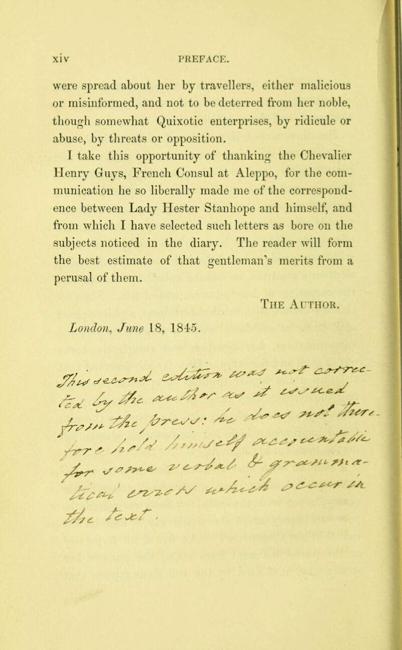 were spread about her by travellers, either malicious or misinformed, and not to be deterred from her noble, though somewhat Quixotic enterprises, by ridicule or abuse, by threats or opposition. I take this opportunity of thanking the Chevalier Henry Guys, French Consul at Aleppo, for the com- munication he so liberally made me of the correspond- ence between Lady Hester Stanhope and himself, and from which I have selected such letters as bore on the subjects noticed in the diary. The reader will form the best estimate of that gentleman’s merits from a perusal of them. The Author. London, June 18, 1845. '//c. | *S i r ' y A,/s A*»*/*^ ***&#**