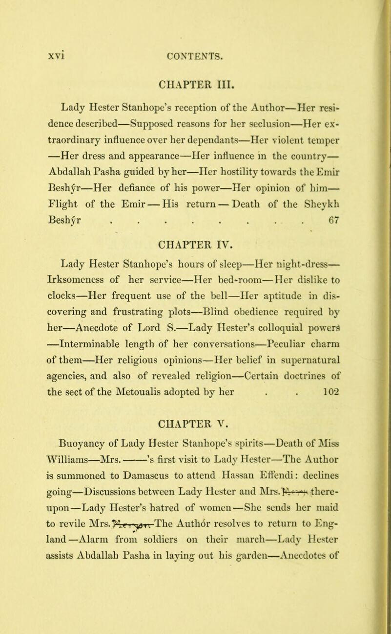 CHAPTER III. Lady Hester Stanhope’s reception of the Author—Her resi- dence described—Supposed reasons for her seclusion—Her ex- traordinary influence over her dependants—Her violent temper —Her dress and appearance—Her influence in the country— Abdallah Pasha guided by her—Her hostility towards the Emir Beshyr—Her defiance of his power—Her opinion of him— Flight of the Emir — His return — Death of the Sheykh Beshyr ........ 67 CHAPTER IV. Lady Hester Stanhope’s hours of sleep—Her night-dress— Irksomeness of her service—Her bed-room—Her dislike to clocks—Her frequent use of the bell—Her aptitude in dis- covering and frustrating plots—Blind obedience required by her—Anecdote of Lord S.—Lady Hester’s colloquial powers —Interminable length of her conversations—Peculiar charm of them—Her religious opinions—Her belief in supernatural agencies, and also of revealed religion—Certain doctrines of the sect of the Metoualis adopted by her . . 102 CHAPTER V. Buoyancy of Lady Hester Stanhope’s spirits—Death of Miss Williams—Mrs. ’s first visit to Lady Hester—The Author is summoned to Damascus to attend Ilassan Efiendi: declines going—Discussions between Lady Hester and there- upon—Lady Hester’s hatred of women—She sends her maid to revile Mrs.'Kri’^an The Author resolves to return to Eng- land—Alarm from soldiers on their march—Lady Hester assists Abdallah Pasha in laying out his garden—Anecdotes of