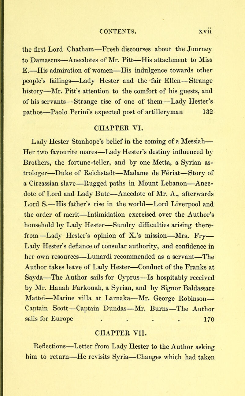 the first Lord Chatham—Fresh discourses about the Journey to Damascus—Anecdotes of Mr. Pitt—His attachment to Miss E.—His admiration of women—His indulgence towards other people’s failings—Lady Hester and the fair Ellen—Strange history—Mr. Pitt’s attention to the comfort of his guests, and of his servants—Strange rise of one of them—Lady Hester’s pathos—Paolo Perini’s expected post of artilleryman 132 CHAPTER VI. Lady Hester Stanhope’s belief in the coming of a Messiah— Her two favourite mares—Lady Hester’s destiny influenced by Brothers, the fortune-teller, and by one Metta, a Syrian as- trologer—Duke of Reichstadt—Madame de Feriat—Story of a Circassian slave—Rugged paths in Mount Lebanon—Anec- dote of Lord and Lady Bute—Anecdote of Mr. A., afterwards Lord S.—His father’s rise in the world—Lord Liverpool and the order of merit—Intimidation exercised over the Author’s household by Lady Hester—Sundry difficulties arising there- from—Lady Hester's opinion of X.’s mission—Mrs. Fry— Lady Hester’s defiance of consular authority, and confidence in her own resources—Lunardi recommended as a servant—The Author takes leave of Lady Hester—Conduct of the Franks at Sayda—The Author sails for Cyprus—Is hospitably received by Mr. Hanah Farkouah, a Syrian, and by Signor Baldassare Mattei—Marine villa at Larnaka—Mr. George Robinson— Captain Scott—Captain Dundas—Mr. Burns—The Author sails for Europe . . . . 170 CHAPTER VII. Reflections—Letter from Lady Hester to the Author asking him to return—He revisits Syria—Changes which had taken