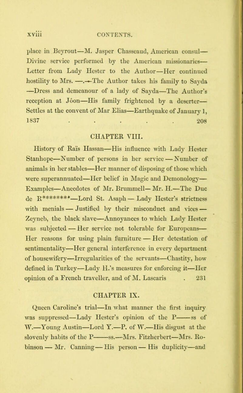 place in Beyrout—M. Jasper Chasseaud, American consul— Divine service performed by the American missionaries— Letter from Lady Hester to the Author—Her continued hostility to Mrs. —.-»-The Author takes his family to Sayda —Dress and demeanour of a lady of Sayda—The Author’s reception at Joon—His family frightened by a deserter— Settles at the convent of Mar Elias—Earthquake of January 1, 1837 ..... 208 CHAPTER VIII. History of Rais Hassan—His influence with Lady Hester Stanhope—Number of persons in her service—Number of animals in her stables—Her manner of disposing of those which were superannuated—Her belief in Magic and Demonology— Examples—Anecdotes of Mr. Brummell— Mr. H.—The Due de R********—Lord St. Asaph—Lady Hester’s strictness with menials—Justified by their misconduct and vices — Zeyneb, the black slave—Annoyances to which Lady Hester was subjected — Her service not tolerable for Europeans— Her reasons for using plain furniture — Her detestation of sentimentality—Her general interference in every department of housewifery—Irregularities of the servants—Chastity, how defined in Turkey—Lady ll.’s measures for enforcing it—Her opinion of a French traveller, and of M. Lascaris . 231 CHAPTER IX. Queen Caroline’s trial—In what manner the first inquiry was suppressed—Lady Hester’s opinion of the P ss of W.—Young Austin—Lord Y.—P. of W.—His disgust at the slovenly habits of the P ss.—Mrs. Fitzlierbert—Mrs. Ro- binson— Mr. Canning—His person—His duplicity—and