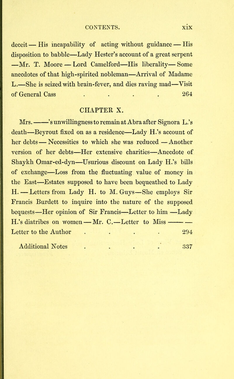 deceit — His incapability of acting without guidance — His disposition to babble—Lady Hester’s account of a great serpent —Mr. T. Moore — Lord Camelford—His liberality— Some anecdotes of that high-spirited nobleman—Arrival of Madame L.—She is seized with brain-fever, and dies raving mad—Visit of General Cass .... 264 CHAPTER X. Mrs. ’s unwillingness to remain at Abra after Signora L.’s death—Beyrout fixed on as a residence—Lady H.’s account of her debts — Necessities to which she was reduced — Another version of her debts—Her extensive charities—Anecdote of Shaykh Omar-ed-dyn—Usurious discount on Lady H.’s bills of exchange—Loss from the fluctuating value of money in the East—Estates supposed to have been bequeathed to Lady H.—Letters from Lady H. to M. Guys—She employs Sir Francis Burdett to inquire into the nature of the supposed bequests—Her opinion of Sir Francis—Letter to him —Lady H.’s diatribes on women — Mr. C.—Letter to Miss Letter to the Author .... 294 Additional Notes .... 337