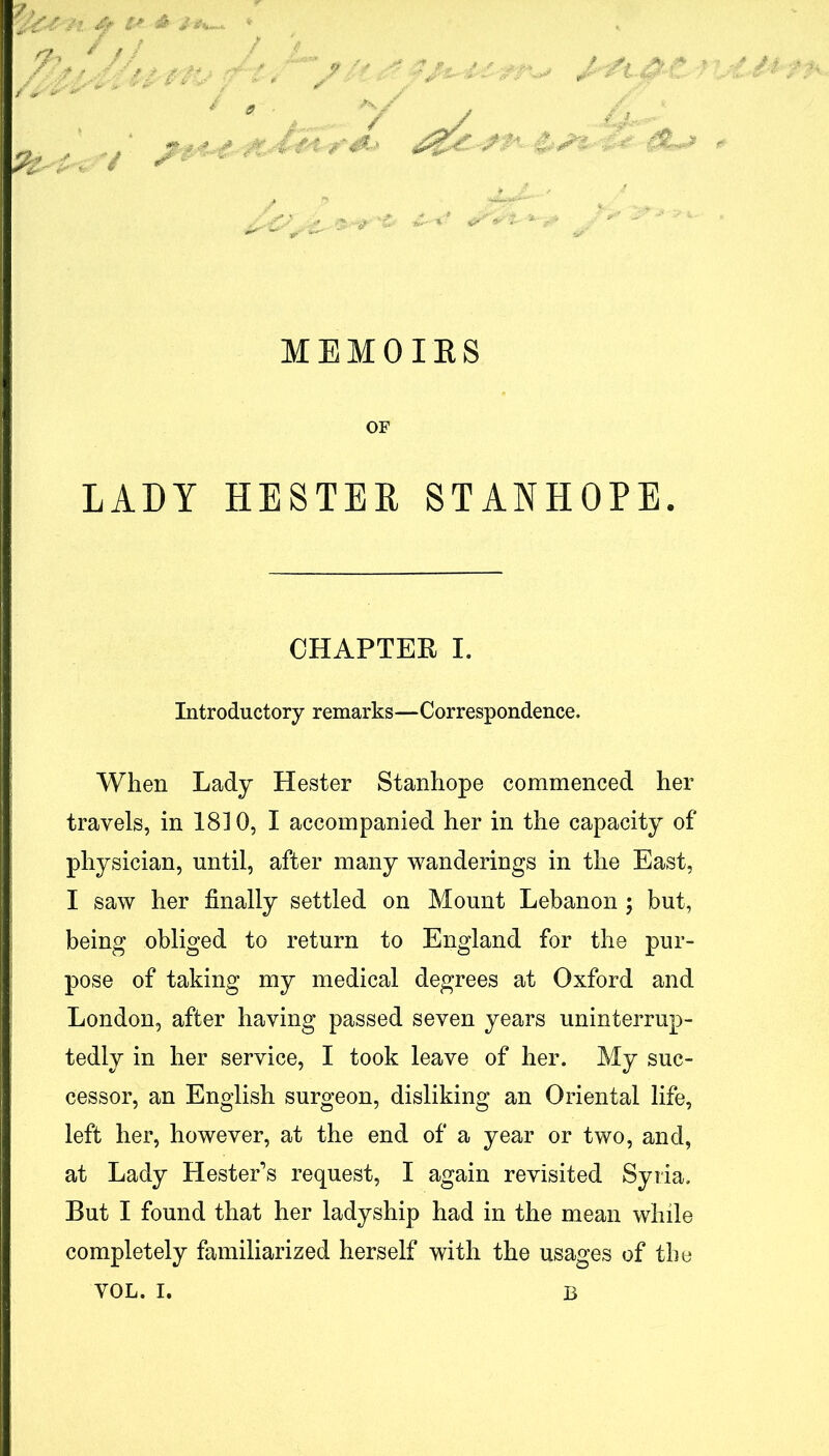 / MEMOIES OF LADY HESTER STANHOPE. When Lady Hester Stanhope commenced her travels, in 1810, I accompanied her in the capacity of physician, until, after many wanderings in the East, I saw her finally settled on Mount Lebanon ; but, being obliged to return to England for the pur- pose of taking my medical degrees at Oxford and London, after having passed seven years uninterrup- tedly in her service, I took leave of her. My suc- cessor, an English surgeon, disliking an Oriental life, left her, however, at the end of a year or two, and, at Lady Hester’s request, I again revisited Syria. But I found that her ladyship had in the mean while completely familiarized herself with the usages of the CHAPTER I Introductory remarks—Correspondence. VOL. I, B