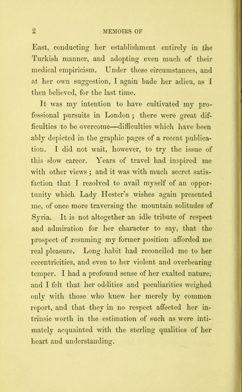 East, conducting her establishment entirely in the Turkish manner, and adopting even much of their medical empiricism. Under these circumstances, and at her own suggestion, I again bade her adieu, as I then believed, for the last time. It was my intention to have cultivated my pro- fessional pursuits in London ; there were great dif- ficulties to be overcome—difficulties which have been ably depicted in the graphic pages of a recent publica- tion. I did not wait, however, to try the issue of this slow career. Years of travel had inspired me with other views ; and it was with much secret satis- faction that I resolved to avail myself of an oppor- tunity which Lady Hester’s wishes again presented me, of once more traversing the mountain solitudes of Syria. It is not altogether an idle tribute of respect and admiration for her character to say, that the prospect of resuming my former position afforded me real pleasure. Long habit had reconciled me to her eccentricities, and even to her violent and overbearing temper. I had a profound sense of her exalted nature, and I felt that her oddities and peculiarities weighed only with those who knew her merely by common report, and that they in no respect affected her in- trinsic worth in the estimation of such as were inti- mately acquainted with the sterling qualities of her heart and understanding.