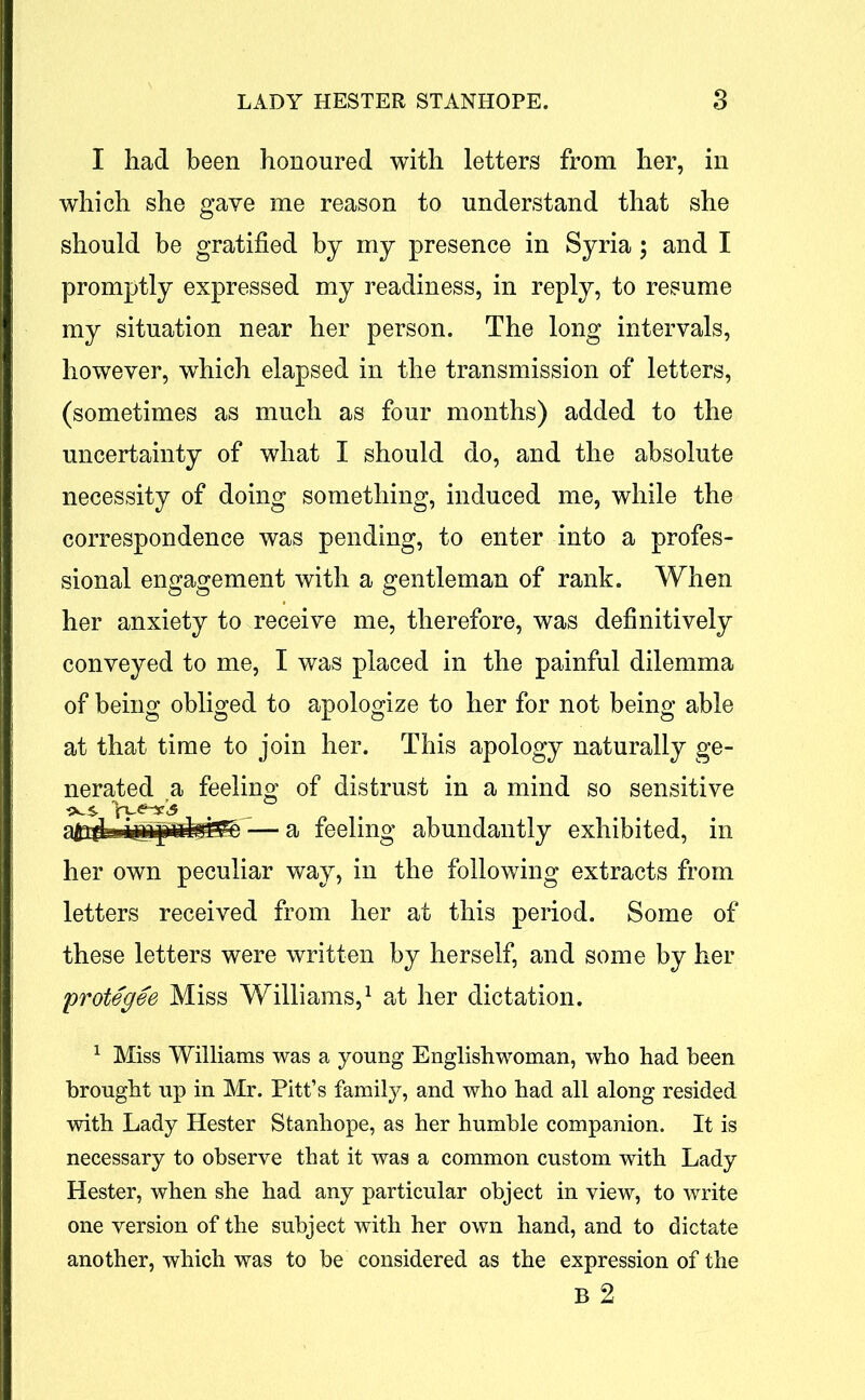 I had been honoured with letters from her, in which she gave me reason to understand that she should be gratified by my presence in Syria; and I promptly expressed my readiness, in reply, to resume my situation near her person. The long intervals, however, which elapsed in the transmission of letters, (sometimes as much as four months) added to the uncertainty of what I should do, and the absolute necessity of doing something, induced me, while the correspondence was pending, to enter into a profes- sional engagement with a gentleman of rank. When her anxiety to receive me, therefore, was definitively conveyed to me, I was placed in the painful dilemma of being obliged to apologize to her for not being able at that time to join her. This apology naturally ge- nerated a feeling of distrust in a mind so sensitive ■iX. s Vu<?-¥.5 — a feeling abundantly exhibited, in her own peculiar way, in the following extracts from letters received from her at this period. Some of these letters were written by herself, and some by her 'protegee Miss Williams,1 at her dictation. 1 Miss Williams was a young Englishwoman, who had been brought up in Mr. Pitt’s family, and who had all along resided with Lady Hester Stanhope, as her humble companion. It is necessary to observe that it was a common custom with Lady Hester, when she had any particular object in view, to write one version of the subject with her own hand, and to dictate another, which was to be considered as the expression of the B 2