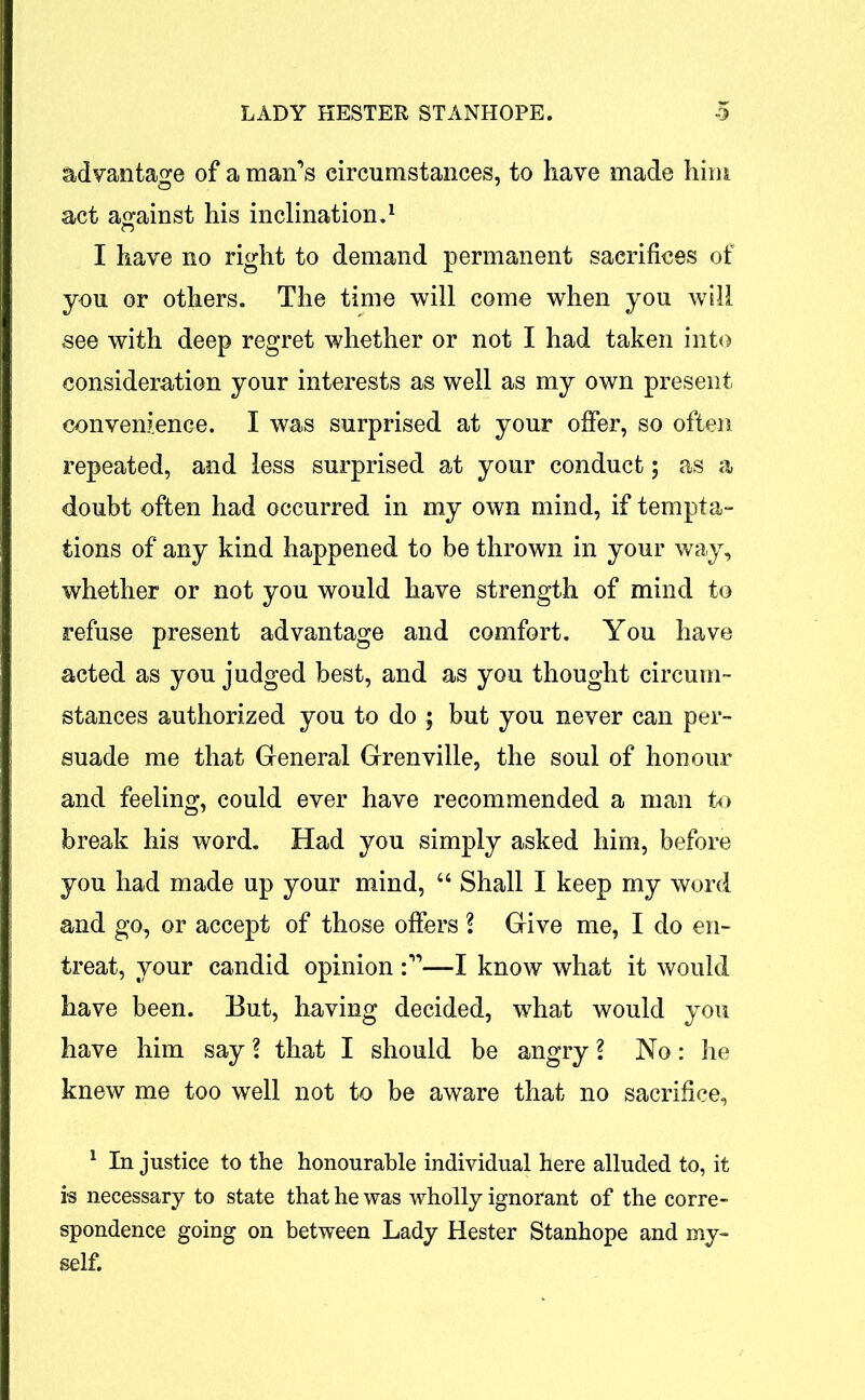 advantage of a man’s circumstances, to have made him act against his inclination.1 I have no right to demand permanent sacrifices of you or others. The time will come when you will see with deep regret whether or not I had taken into consideration your interests as well as my own present convenience. I was surprised at your offer, so often repeated, and less surprised at your conduct; as a doubt often had occurred in my own mind, if tempta- tions of any kind happened to be thrown in your way, whether or not you would have strength of mind to refuse present advantage and comfort. You have acted as you judged best, and as you thought circum- stances authorized you to do ; but you never can per- suade me that General Grenville, the soul of honour and feeling, could ever have recommended a man to break his word. Had you simply asked him, before you had made up your mind, “ Shall I keep my word and go, or accept of those offers ? Give me, I do en- treat, your candid opinion I know what it would have been. But, having decided, what would you have him say ? that I should be angry ? No: he knew me too well not to be aware that no sacrifice, 1 In justice to the honourable individual here alluded to, it is necessary to state that he was wholly ignorant of the corre- spondence going on between Lady Hester Stanhope and my- self.