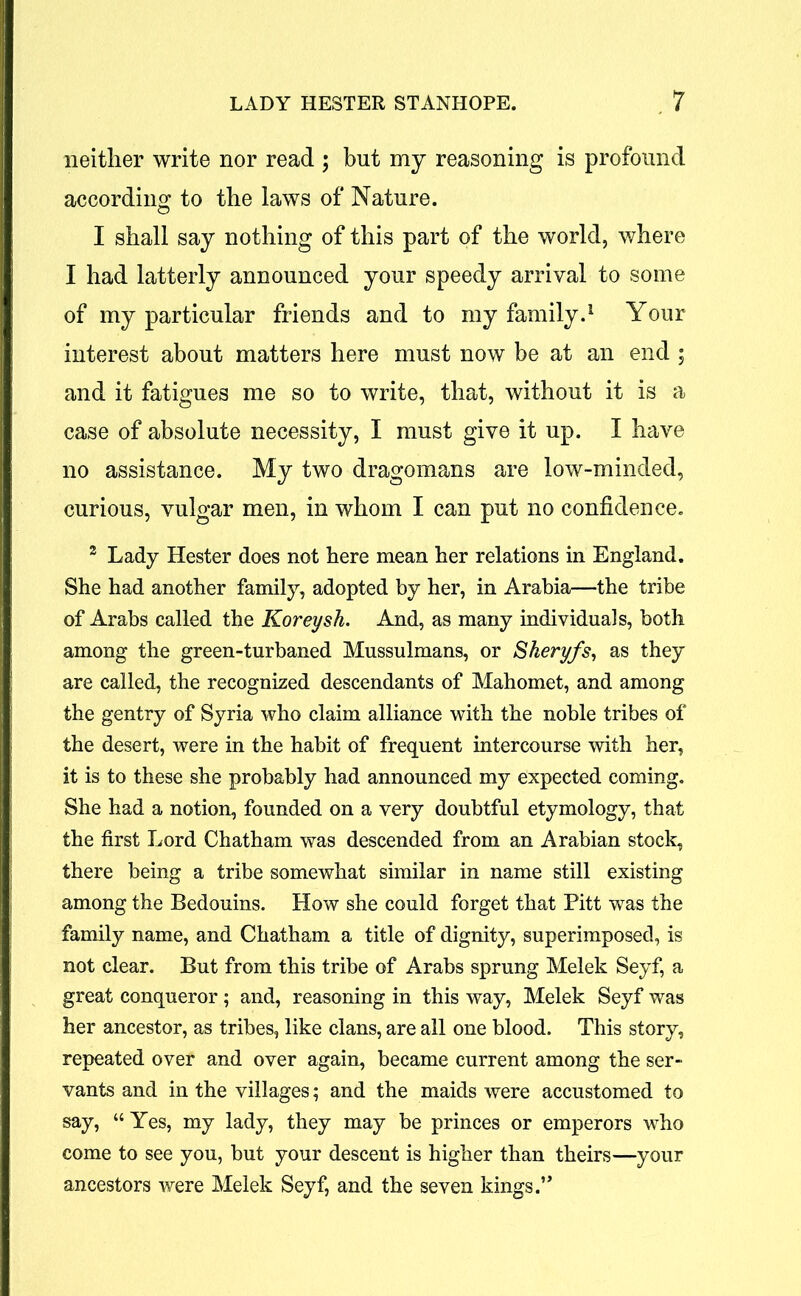 neither write nor read ; but my reasoning is profound according to the laws of Nature. 1 shall say nothing of this part of the world, where I had latterly announced your speedy arrival to some of my particular friends and to my family.1 Your interest about matters here must now be at an end ; and it fatigues me so to write, that, without it is a case of absolute necessity, I must give it up. I have no assistance. My two dragomans are low-minded, curious, vulgar men, in whom I can put no confidence. 2 Lady Hester does not here mean her relations in England. She had another family, adopted by her, in Arabia—the tribe of Arabs called the Koreysh. And, as many individuals, both among the green-turbaned Mussulmans, or Skeryfs, as they are called, the recognized descendants of Mahomet, and among the gentry of Syria who claim alliance with the noble tribes of the desert, were in the habit of frequent intercourse with her, it is to these she probably had announced my expected coming. She had a notion, founded on a very doubtful etymology, that the first Lord Chatham was descended from an Arabian stock, there being a tribe somewhat similar in name still existing among the Bedouins. How she could forget that Pitt was the family name, and Chatham a title of dignity, superimposed, is not clear. But from this tribe of Arabs sprung Melek Seyf, a great conqueror; and, reasoning in this way, Melek Seyf was her ancestor, as tribes, like clans, are all one blood. This story, repeated over and over again, became current among the ser- vants and in the villages; and the maids were accustomed to say, “Yes, my lady, they may be princes or emperors who come to see you, but your descent is higher than theirs—your ancestors were Melek Seyf, and the seven kings.”
