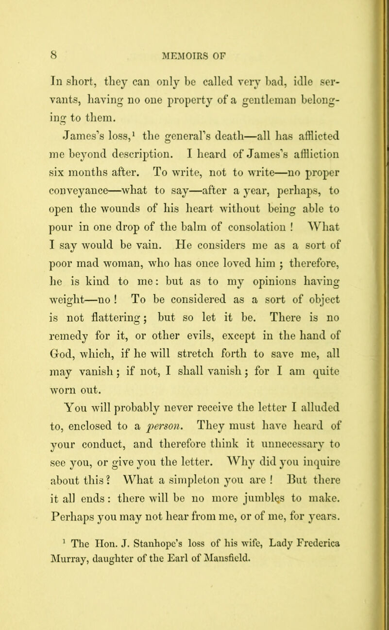 In short, they can only be called very bad, idle ser- vants, having no one property of a gentleman belong- ing to them. James’s loss,1 the general’s death—all has afflicted me beyond description. I heard of James’s affliction six months after. To write, not to write—no proper conveyance—what to say—after a year, perhaps, to open the wounds of his heart without being able to pour in one drop of the balm of consolation ! What I say would be vain. He considers me as a sort of poor mad woman, who has once loved him ; therefore, he is kind to me: but as to my opinions having weight—no ! To be considered as a sort of object is not flattering; but so let it be. There is no remedy for it, or other evils, except in the hand of God, which, if he will stretch forth to save me, all may vanish; if not, I shall vanish; for I am quite worn out. You will probably never receive the letter I alluded to, enclosed to a person. They must have heard of your conduct, and therefore think it unnecessary to see you, or give you the letter. Why did you inquire about this ? What a simpleton you are ! But there it all ends: there will be no more jumbles to make. Perhaps you may not hear from me, or of me, for years. 1 The lion. J. Stanhope’s loss of his wife, Lady Frederica Murray, daughter of the Earl of Mansfield.