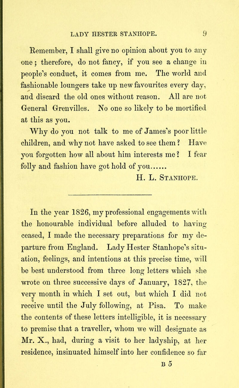Remember, I shall give no opinion about you to any one; therefore, do not fancy, if you see a change in people’s conduct, it comes from me. The world and fashionable loungers take up new favourites every day, and discard the old ones without reason. All are not General Grenvilles. No one so likely to be mortified at this as you. Why do you not talk to me of James’s poor little children, and why not have asked to see them ? Have you forgotten how all about him interests me l I fear folly and fashion have got hold of you...... H. L. Stanhope. In the year 1826, my professional engagements with the honourable individual before alluded to having ceased, I made the necessary preparations for my de- parture from England. Lady Hester Stanhope’s situ- ation, feelings, and intentions at this precise time, will be best understood from three long letters which she wrote on three successive days of January, 1827, the very month in which I set out, but which I did not receive until the July following, at Pisa. To make the contents of these letters intelligible, it is necessary to premise that a traveller, whom we will designate as Mr. X., had, during a visit to her ladyship, at her residence, insinuated himself into her confidence so far