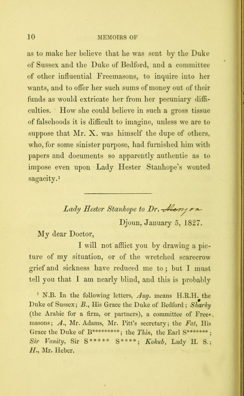 as to make her believe that he was sent by the Duke of Sussex and the Duke of Bedford, and a committee of other influential Freemasons, to inquire into her wants, and to offer her such sums of money out of their funds as would extricate her from her pecuniary diffi- culties. How she could believe in such a gross tissue of falsehoods it is difficult to imagine, unless we are to suppose that Mr. X. was himself the dupe of others, who, for some sinister purpose, had furnished him with papers and documents so apparently authentic as to impose even upon Lady Hester Stanhope’s wonted sagacity.1 Lady Hester Stanhope to Dr. Djoun, January 5, 1827. My dear Doctor, I will not afflict you by drawing a pic- ture of my situation, or of the wretched scarecrow grief and sickness have reduced me to; but I must tell you that I am nearly blind, and this is probably 1 N.B. In the following letters, Aug. means H.R.H. the Duke of Sussex; Zb, His Grace the Duke of Bedford; Sharky (the Arabic for a firm, or partners), a committee of Free*. masons; A., Mr. Adams, Mr. Pitt’s secretary; the Fat, His Grace the Duke of b*********; the Thin, the Earl S******* ; Sir Vanity, Sir S***** S****; Kokub, Lady H. S.; H., Mr. Heber.