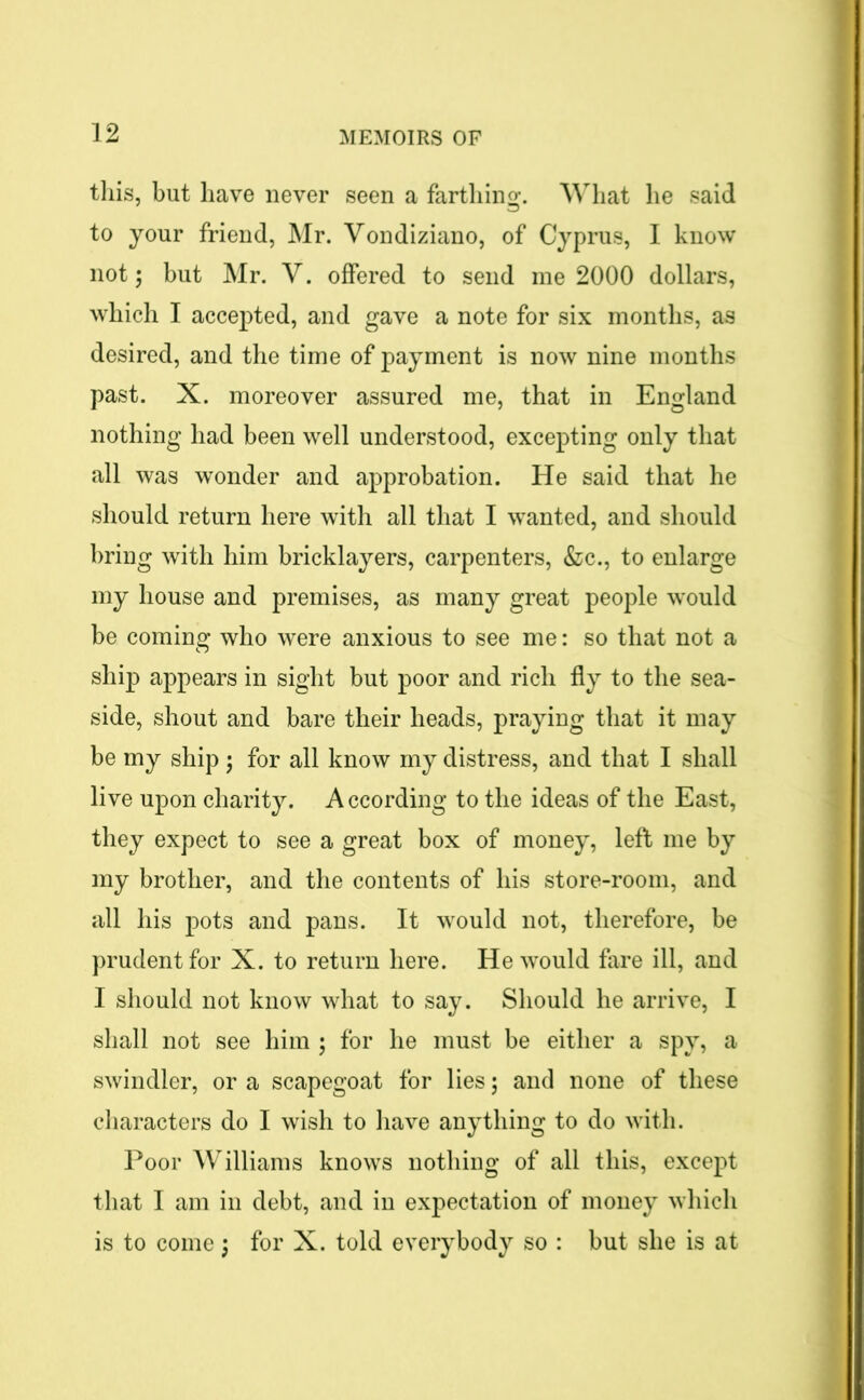 this, but have never seen a farthing. What he said to your friend, Mr. Vondiziano, of Cyprus, I know not; but Mr. V. offered to send me 2000 dollars, which I accepted, and gave a note for six months, as desired, and the time of payment is now nine months past. X. moreover assured me, that in England nothing had been well understood, excepting only that all was wonder and approbation. He said that he should return here with all that I wanted, and should bring with him bricklayers, carpenters, &c., to enlarge my house and premises, as many great people would be coming who were anxious to see me: so that not a ship appears in sight but poor and rich fly to the sea- side, shout and bare their heads, praying that it may be my ship ; for all know my distress, and that I shall live upon charity. A ccording to the ideas of the East, they expect to see a great box of money, left me by my brother, and the contents of his store-room, and all his pots and pans. It would not, therefore, be prudent for X. to return here. He would fare ill, and I should not know what to say. Should he arrive, I shall not see him ; for he must be either a spy, a swindler, or a scapegoat for lies 5 and none of these characters do I wish to have anything to do with. Poor Williams knows nothing of all this, except that I am in debt, and in expectation of money which is to come j for X. told everybody so : but she is at