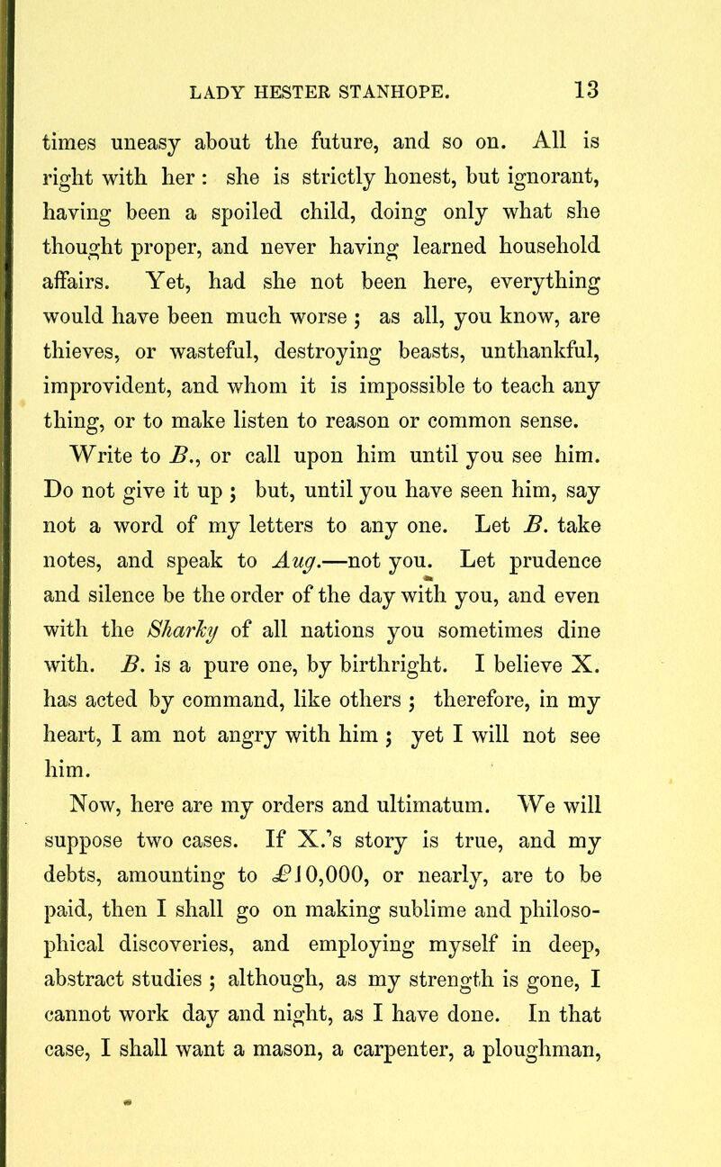 times uneasy about the future, and so on. All is right with her : she is strictly honest, but ignorant, having been a spoiled child, doing only what she thought proper, and never having learned household affairs. Yet, had she not been here, everything would have been much worse ; as all, you know, are thieves, or wasteful, destroying beasts, unthankful, improvident, and whom it is impossible to teach any thing, or to make listen to reason or common sense. Write to B., or call upon him until you see him. Do not give it up ; but, until you have seen him, say not a word of my letters to any one. Let B. take notes, and speak to Aug.—not you. Let prudence and silence be the order of the day with you, and even with the Sharky of all nations you sometimes dine with. B. is a pure one, by birthright. I believe X. has acted by command, like others ; therefore, in my heart, I am not angry with him ; yet I will not see him. Now, here are my orders and ultimatum. We will suppose two cases. If X.’s story is true, and my debts, amounting to df?J 0,000, or nearly, are to be paid, then I shall go on making sublime and philoso- phical discoveries, and employing myself in deep, abstract studies ; although, as my strength is gone, I cannot work day and night, as I have done. In that case, I shall want a mason, a carpenter, a ploughman,