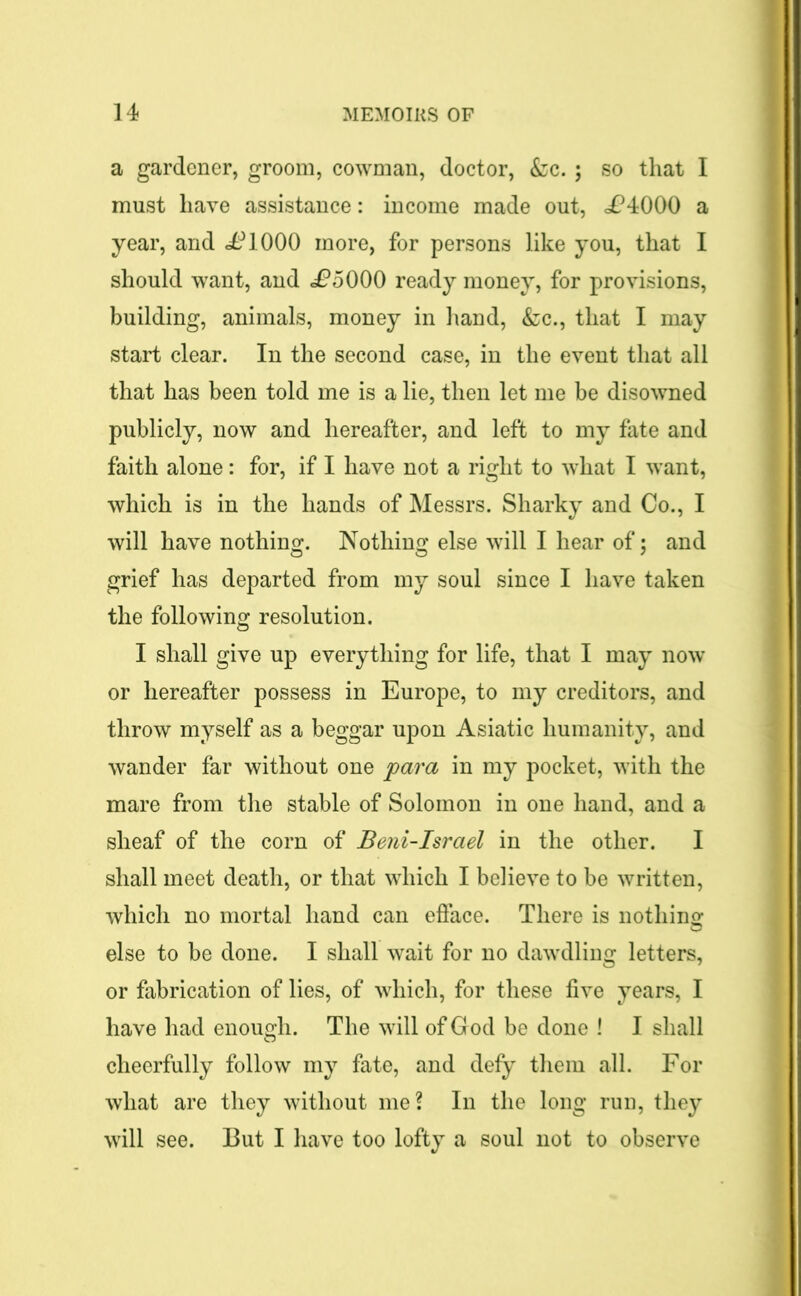 a gardener, groom, cowman, doctor, &c. ; so that I must have assistance: income made out, <£4000 a year, and £1000 more, for persons like you, that I should want, and £5000 ready money, for provisions, building, animals, money in hand, &c., that I may start clear. In the second case, in the event that all that has been told me is a lie, then let me be disowned publicly, now and hereafter, and left to my fate and faith alone: for, if I have not a right to what I want, which is in the hands of Messrs. Sharky and Co., I will have nothing. Nothing else will I hear of; and grief has departed from my soul since I have taken the following resolution. I shall give up everything for life, that I may now or hereafter possess in Europe, to my creditors, and throw myself as a beggar upon Asiatic humanity, and wander far without one para in my pocket, with the mare from the stable of Solomon in one hand, and a sheaf of the corn of Beni-Israel in the other. I shall meet death, or that which I believe to be written, which no mortal hand can efface. There is nothing else to be done. I shall wait for no dawdling letters, or fabrication of lies, of which, for these five years, I have had enough. The will of God be done ! I shall cheerfully follow my fate, and defy them all. For what are they without me? In the long run, they will see. But I have too lofty a soul not to observe